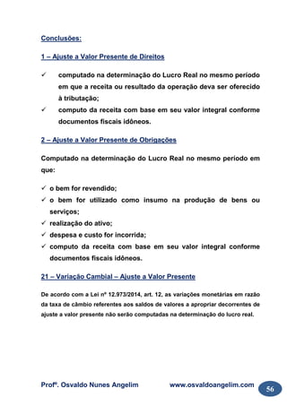 Profº. Osvaldo Nunes Angelim www.osvaldoangelim.com
56
Conclusões:
1 – Ajuste a Valor Presente de Direitos
computado na determinação do Lucro Real no mesmo período
em que a receita ou resultado da operação deva ser oferecido
à tributação;
computo da receita com base em seu valor integral conforme
documentos fiscais idôneos.
2 – Ajuste a Valor Presente de Obrigações
Computado na determinação do Lucro Real no mesmo período em
que:
o bem for revendido;
o bem for utilizado como insumo na produção de bens ou
serviços;
realização do ativo;
despesa e custo for incorrida;
computo da receita com base em seu valor integral conforme
documentos fiscais idôneos.
21 – Variação Cambial – Ajuste a Valor Presente
De acordo com a Lei nº 12.973/2014, art. 12, as variações monetárias em razão
da taxa de câmbio referentes aos saldos de valores a apropriar decorrentes de
ajuste a valor presente não serão computadas na determinação do lucro real.
 