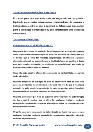 Profº. Osvaldo Nunes Angelim www.osvaldoangelim.com
57
22 – Conceito de Avaliação a Valor Justo
É o valor pelo qual um ativo pode ser negociado ou um passivo
liquidado entre partes interessadas, conhecedoras do assunto e
independentes entre si, com a ausência de fatores que pressionem
para a liquidação da transação ou que caracterizem uma transação
compulsória.
23 – Ajuste a Valor Justo
Conforme a Lei nº 12.973/2014, art. 13:
Os ganhos decorrentes da avaliação de ativo ou passivo a valor justo somente
serão computados na determinação do lucro real e da base de cálculo da CSLL
à medida que o ativo for realizado (depreciação, amortização, exaustão,
alienação ou baixa), ou quando houver a liquidação/baixa do passivo, e desde
que seja possível evidenciar tal avaliação na contabilidade, por meio de
subconta vinculada ao ativo ou passivo.
Caso não seja possível efetuar tal segregação na contabilidade, os ganhos
serão tributados.
O ganho decorrente de avaliação de ativo ou passivo com base no valor justo
não será computado na determinação do lucro real desde que o respectivo
aumento no valor do ativo ou redução no valor do passivo seja evidenciado
contabilmente em subconta vinculada ao ativo ou passivo.
O ganho evidenciado por meio da subconta será computado na determinação
do lucro real à medida que o ativo for realizado, inclusive mediante
depreciação, amortização, exaustão, alienação ou baixa, ou quando o passivo
for liquidado ou baixado.
O ganho não será computado na determinação do lucro real caso o valor
realizado, inclusive mediante depreciação, amortização, exaustão, alienação
ou baixa, seja indedutível.
 