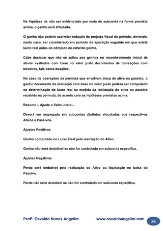 Profº. Osvaldo Nunes Angelim www.osvaldoangelim.com
58
Na hipótese de não ser evidenciado por meio de subconta na forma prevista
acima, o ganho será tributado.
O ganho não poderá acarretar redução de prejuízo fiscal do período, devendo,
neste caso, ser considerado em período de apuração seguinte em que exista
lucro real antes do cômputo do referido ganho.
Cabe destacar que não se aplica aos ganhos no reconhecimento inicial de
ativos avaliados com base no valor justo decorrentes de transações com
terceiros, tais como doações.
No caso de operações de permuta que envolvam troca de ativo ou passivo, o
ganho decorrente da avaliação com base no valor justo poderá ser computado
na determinação do lucro real na medida da realização do ativo ou passivo
recebido na permuta, de acordo com as hipóteses previstas acima.
Resumo – Ajuste a Valor Justo –
Deverá ser segregado em subcontas distintas vinculadas aos respectivos
Ativos e Passivos.
Ajustes Positivos
Ganho computado no Lucro Real pela realização do Ativo.
Ganho não será dedutível se não for controlado em subconta específica.
Ajustes Negativos
Perda será dedutível pela realização do Ativo ou liquidação ou baixa do
Passivo.
Perda não será dedutível se não for controlado em subconta específica.
 