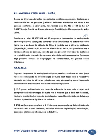 Profº. Osvaldo Nunes Angelim www.osvaldoangelim.com
59
24 – Avaliação a Valor Justo – Ganho
Dentre as diversas alterações nos critérios e métodos contábeis, destaca-se a
necessidade de as pessoas jurídicas avaliarem elementos do ativo e do
passivo conforme o valor justo, nos termos dos art. 183 e 184 da Lei n.º
6.404/76 e do Comitê de Pronunciamento Contábil 46 – Mensuração do Valor
Justo.
Conforme a Lei nº 12.973/2014, art. 13, os ganhos decorrentes da avaliação de
ativo ou passivo a valor justo somente serão computados na determinação do
lucro real e da base de cálculo da CSLL à medida que o ativo for realizado
(depreciação, amortização, exaustão, alienação ou baixa), ou quando houver a
liquidação/baixa do passivo, e desde que seja possível evidenciar tal avaliação
na contabilidade, por meio de subconta vinculada a ativo ou passivo. Caso não
seja possível efetuar tal segregação na contabilidade, os ganhos serão
tributados.
Art. 13 da Lei
O ganho decorrente de avaliação de ativo ou passivo com base no valor justo
não será computado na determinação do lucro real desde que o respectivo
aumento no valor do ativo ou redução no valor do passivo seja evidenciado
contabilmente em subconta vinculada ao ativo ou passivo.
§ 1º O ganho evidenciado por meio da subconta de que trata o caput será
computado na determinação do lucro real à medida que o ativo for realizado,
inclusive mediante depreciação, amortização, exaustão, alienação ou baixa, ou
quando o passivo for liquidado ou baixado.
§ 2º O ganho a que se refere o § 1º não será computado na determinação do
lucro real caso o valor realizado, inclusive mediante depreciação, amortização,
exaustão, alienação ou baixa, seja indedutível.
 