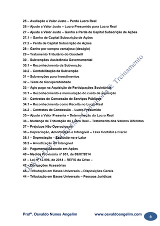 Profº. Osvaldo Nunes Angelim www.osvaldoangelim.com
6
25 – Avaliação a Valor Justo – Perda Lucro Real
26 – Ajuste a Valor Justo – Lucro Presumido para Lucro Real
27 – Ajuste a Valor Justo – Ganho e Perda de Capital Subscrição de Ações
27.1 – Ganho de Capital Subscrição de Ações
27.2 – Perda de Capital Subscrição de Ações
28 – Ganho por compra vantajosa (deságio)
29 – Tratamento Tributário do Goodwill
30 – Subvenções Assistência Governamental
30.1 – Reconhecimento da Subvenção
30.2 – Contabilização da Subvenção
31 – Subvenções para Investimentos
32 – Teste de Recuperabilidade
33 – Ágio pago na Aquisição de Participações Societárias
33.1 – Reconhecimento e mensuração do custo de aquisição
34 – Contratos de Concessão de Serviços Públicos
34.1 – Reconhecimento como Receita no Lucro Real
34.2 – Contratos de Concessão – Lucro Presumido
35 – Ajuste a Valor Presente – Determinação do Lucro Real
36 – Mudança de Tributação do Lucro Real – Tratamento dos Valores Diferidos
37 – Prejuizos Não Operacionais
38 – Depreciação, Amortização e Intangível – Taxa Contábil e Fiscal
38.1 – Depreciação – Exclusão no e-Lalur
38.2 – Amortização do Intangível
39 – Pagamento Baseado em Ações
40 – Medida Provisória nº 651, de 09/07/2014
41 – Lei nº 12.996, de 2014 – REFIS da Crise –
42 – Obrigações Acessórias
43 – Tributação em Bases Universais – Disposições Gerais
44 – Tributação em Bases Universais – Pessoas Jurídicas
 