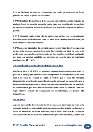 Profº. Osvaldo Nunes Angelim www.osvaldoangelim.com
60
§ 3º Na hipótese de não ser evidenciado por meio de subconta na forma
prevista no caput, o ganho será tributado.
§ 4º Na hipótese de que trata o § 3º, o ganho não poderá acarretar redução de
prejuízo fiscal do período, devendo, neste caso, ser considerado em período
de apuração seguinte em que exista lucro real antes do cômputo do referido
ganho.
§ 5º O disposto neste artigo não se aplica aos ganhos no reconhecimento
inicial de ativos avaliados com base no valor justo decorrentes de transações
com terceiros, tais como doações.
§ 6o
No caso de operações de permuta que envolvam troca de ativo ou passivo
de que trata o caput, o ganho decorrente da avaliação com base no valor justo
poderá ser computado na determinação do lucro real na medida da realização
do ativo ou passivo recebido na permuta, de acordo com as hipóteses
previstas nos §§ 1o
a 4o
.
25 – Avaliação a Valor Justo – Perda Lucro Real
Conforme a Lei nº 12.973/2014, as perdas decorrentes da avaliação de ativo ou
passivo a valor justo somente serão computados na determinação do lucro
real e da base de cálculo da CSLL à medida que o ativo for realizado
(depreciação, amortização, exaustão, alienação ou baixa), ou quando houver a
liquidação/baixa do passivo, e desde que seja possível evidenciar tal avaliação
na contabilidade, por meio de subconta vinculada a ativo ou passivo. Caso não
seja possível efetuar tal segregação na contabilidade, as perdas são
indedutíveis.
Art. 14 da Lei
A perda decorrente de avaliação de ativo ou passivo com base no valor justo
somente poderá ser computada na determinação do lucro real à medida que o
ativo for realizado, inclusive mediante depreciação, amortização, exaustão,
alienação ou baixa, ou quando o passivo for liquidado ou baixado, e desde que
 