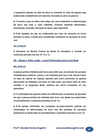 Profº. Osvaldo Nunes Angelim www.osvaldoangelim.com
61
a respectiva redução no valor do ativo ou aumento no valor do passivo seja
evidenciada contabilmente em subconta vinculada ao ativo ou passivo.
§ 1º A perda a que se refere este artigo não será computada na determinação
do lucro real caso o valor realizado, inclusive mediante depreciação,
amortização, exaustão, alienação ou baixa, seja indedutível.
§ 2º Na hipótese de não ser evidenciada por meio de subconta na forma
prevista no caput, a perda será considerada indedutível na apuração do lucro
real.
Art. 15 da Lei
A Secretaria da Receita Federal do Brasil irá disciplinar o controle em
subcontas previsto nos arts. 4º, 12 e 13.
26 – Ajuste a Valor Justo – Lucro Presumido para Lucro Real
Art. 16 da Lei
A pessoa jurídica tributada pelo lucro presumido que, em período de apuração
imediatamente posterior, passar a ser tributada pelo lucro real, deverá incluir
na base de cálculo do imposto apurado pelo lucro presumido os ganhos
decorrentes de avaliação com base no valor justo, que façam parte do valor
contábil, e na proporção deste, relativos aos ativos constantes em seu
patrimônio.
§ 1º A tributação dos ganhos poderá ser diferida para os períodos de apuração
em que a pessoa jurídica for tributada pelo lucro real, desde que observados
os procedimentos e requisitos previstos no art. 12.
§ 2º As perdas verificadas nas condições do caput somente poderão ser
computadas na determinação do lucro real dos períodos de apuração
posteriores se observados os procedimentos e requisitos previstos no art. 13.
 