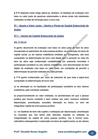 Profº. Osvaldo Nunes Angelim www.osvaldoangelim.com
62
§ 3º O disposto neste artigo aplica-se, também, na hipótese de avaliação com
base no valor justo de passivos relacionados a ativos ainda não totalmente
realizados na data de transição para o lucro real.
27 – Ajuste a Valor Justo – Ganho e Perda de Capital Subscrição de
Ações
27.1 – Ganho de Capital Subscrição de Ações
Art. 17 da Lei
O ganho decorrente de avaliação com base no valor justo de bem do ativo
incorporado ao patrimônio de outra pessoa jurídica, na subscrição em bens de
capital social, ou de valores mobiliários emitidos por companhia, não será
computado na determinação do lucro real desde que o aumento no valor do
bem do ativo seja evidenciado contabilmente em subconta vinculada à
participação societária ou aos valores mobiliários, com discriminação do bem
objeto de avaliação com base no valor justo, em condições de permitir a
determinação da parcela realizada em cada período.
§ 1º O ganho evidenciado por meio da subconta de que trata o caput será
computado na determinação do lucro real:
a) na alienação ou na liquidação da participação societária ou dos valores
mobiliários, pelo montante realizado;
b) proporcionalmente ao valor realizado, no período-base em que a pessoa
jurídica que houver recebido o bem realizar seu valor, inclusive mediante
depreciação, amortização, exaustão, alienação ou baixa, ou com ele
integralizar capital de outra pessoa jurídica.
c) - na hipótese de bem não sujeito a realização por depreciação, amortização
ou exaustão que não tenha sido alienado, baixado ou utilizado na
integralização do capital de outra pessoa jurídica, nos 5 (cinco) anos-
calendário subsequentes à subscrição em bens de capital social, ou de valores
 