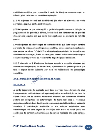 Profº. Osvaldo Nunes Angelim www.osvaldoangelim.com
63
mobiliários emitidos por companhia, à razão de 1/60 (um sessenta avos), no
mínimo, para cada mês do período de apuração.
§ 2º Na hipótese de não ser evidenciado por meio de subconta na forma
prevista no caput, o ganho será tributado.
§ 3º Na hipótese de que trata o § 2º, o ganho não poderá acarretar redução de
prejuízo fiscal do período, e deverá, nesse caso, ser considerado em período
de apuração seguinte em que exista lucro real antes do cômputo do referido
ganho.
§ 4º Na hipótese de a subscrição de capital social de que trata o caput ser feita
por meio da entrega de participação societária, será considerada realização,
nos termos na alínea “c” do § 1º, a absorção do patrimônio da investida, em
virtude de incorporação, fusão ou cisão, pela pessoa jurídica que teve o capital
social subscrito por meio do recebimento da participação societária.
§ 5º O disposto no § 4º aplica-se inclusive quando a investida absorver, em
virtude de incorporação, fusão ou cisão, o patrimônio da pessoa jurídica que
teve o capital social subscrito por meio do recebimento da participação
societária.
27.2 – Perda de Capital Subscrição de Ações
Art. 18 da Lei
A perda decorrente de avaliação com base no valor justo de bem do ativo
incorporado ao patrimônio de outra pessoa jurídica, na subscrição em bens de
capital social, ou de valores mobiliários emitidos por companhia, somente
poderá ser computada na determinação do lucro real caso a respectiva
redução no valor do bem do ativo seja evidenciada contabilmente em subconta
vinculada à participação societária ou aos valores mobiliários, com
discriminação do bem objeto de avaliação com base no valor justo, em
condições de permitir a determinação da parcela realizada em cada período,
e:
 