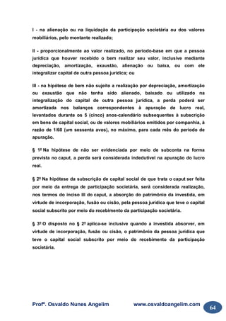 Profº. Osvaldo Nunes Angelim www.osvaldoangelim.com
64
I - na alienação ou na liquidação da participação societária ou dos valores
mobiliários, pelo montante realizado;
II - proporcionalmente ao valor realizado, no período-base em que a pessoa
jurídica que houver recebido o bem realizar seu valor, inclusive mediante
depreciação, amortização, exaustão, alienação ou baixa, ou com ele
integralizar capital de outra pessoa jurídica; ou
III - na hipótese de bem não sujeito a realização por depreciação, amortização
ou exaustão que não tenha sido alienado, baixado ou utilizado na
integralização do capital de outra pessoa jurídica, a perda poderá ser
amortizada nos balanços correspondentes à apuração de lucro real,
levantados durante os 5 (cinco) anos-calendário subsequentes à subscrição
em bens de capital social, ou de valores mobiliários emitidos por companhia, à
razão de 1/60 (um sessenta avos), no máximo, para cada mês do período de
apuração.
§ 1º Na hipótese de não ser evidenciada por meio de subconta na forma
prevista no caput, a perda será considerada indedutível na apuração do lucro
real.
§ 2º Na hipótese da subscrição de capital social de que trata o caput ser feita
por meio da entrega de participação societária, será considerada realização,
nos termos do inciso III do caput, a absorção do patrimônio da investida, em
virtude de incorporação, fusão ou cisão, pela pessoa jurídica que teve o capital
social subscrito por meio do recebimento da participação societária.
§ 3º O disposto no § 2º aplica-se inclusive quando a investida absorver, em
virtude de incorporação, fusão ou cisão, o patrimônio da pessoa jurídica que
teve o capital social subscrito por meio do recebimento da participação
societária.
 