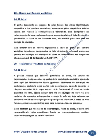 Profº. Osvaldo Nunes Angelim www.osvaldoangelim.com
65
28 – Ganho por Compra Vantajosa
Art. 27 da Lei
O ganho decorrente do excesso do valor líquido dos ativos identificáveis
adquiridos e dos passivos assumidos, mensurados pelos respectivos valores
justos, em relação à contraprestação transferida, será computado na
determinação do lucro real no período de apuração relativo à data do evento e
posteriores, à razão de um sessenta avos, no mínimo, para cada mês do
período de apuração.
Vale lembrar que os valores registrados a título de ganho por compra
vantajosa deverão ser computados na determinação do lucro real apenas no
período de apuração da alienação ou baixa do investimento, em função da
alteração do art. 20 do Decreto-Lei 1.598/1977.
29 – Tratamento Tributário do Goodwil
Art. 22 da Lei
A pessoa jurídica que absorver patrimônio de outra, em virtude de
incorporação, fusão ou cisão, na qual detinha participação societária adquirida
com ágio por rentabilidade futura (goodwill) decorrente da aquisição de
participação societária entre partes não dependentes, apurado segundo o
disposto no inciso III do caput do art. 20 do Decreto-Lei no
1.598, de 26 de
dezembro de 1977, poderá excluir para fins de apuração do lucro real dos
períodos de apuração subsequentes o saldo do referido ágio existente na
contabilidade na data da aquisição da participação societária, à razão de 1/60
(um sessenta avos), no máximo, para cada mês do período de apuração.
Cabe destacar que nos casos de incorporação, fusão ou cisão, o laudo será
desconsiderado pelas autoridades fiscais se, comprovadamente contiver
vícios ou incorreções de caráter relevante.
 