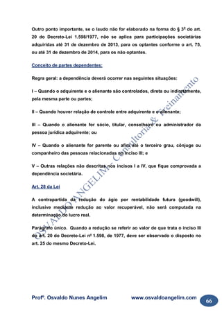 Profº. Osvaldo Nunes Angelim www.osvaldoangelim.com
66
Outro ponto importante, se o laudo não for elaborado na forma do § 3o
do art.
20 do Decreto-Lei 1.598/1977, não se aplica para participações societárias
adquiridas até 31 de dezembro de 2013, para os optantes conforme o art. 75,
ou até 31 de dezembro de 2014, para os não optantes.
Conceito de partes dependentes:
Regra geral: a dependência deverá ocorrer nas seguintes situações:
I – Quando o adquirente e o alienante são controlados, direta ou indiretamente,
pela mesma parte ou partes;
II – Quando houver relação de controle entre adquirente e o alienante;
III – Quando o alienante for sócio, titular, conselheiro ou administrador da
pessoa jurídica adquirente; ou
IV – Quando o alienante for parente ou afim até o terceiro grau, cônjuge ou
companheiro das pessoas relacionadas no inciso III; e
V – Outras relações não descritas nos incisos I a IV, que fique comprovada a
dependência societária.
Art. 28 da Lei
A contrapartida da redução do ágio por rentabilidade futura (goodwill),
inclusive mediante redução ao valor recuperável, não será computada na
determinação do lucro real.
Parágrafo único. Quando a redução se referir ao valor de que trata o inciso III
do art. 20 do Decreto-Lei nº 1.598, de 1977, deve ser observado o disposto no
art. 25 do mesmo Decreto-Lei.
 