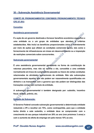 Profº. Osvaldo Nunes Angelim www.osvaldoangelim.com
67
30 – Subvenção Assistência Governamental
COMITÊ DE PRONUNCIAMENTOS CONTÁBEIS PRONUNCIAMENTO TÉCNICO
CPC 07 (R1)
Conceitos
Assistência governamental
É a ação de um governo destinada a fornecer benefício econômico específico a
uma entidade ou a um grupo de entidades que atendam a critérios
estabelecidos. Não inclui os benefícios proporcionados única e indiretamente
por meio de ações que afetam as condições comerciais gerais, tais como o
fornecimento de infraestruturas em áreas em desenvolvimento ou a imposição
de restrições comerciais sobre concorrentes.
Subvenção governamental
É uma assistência governamental geralmente na forma de contribuição de
natureza pecuniária, mas não só restrita a ela, concedida a uma entidade
normalmente em troca do cumprimento passado ou futuro de certas condições
relacionadas às atividades operacionais da entidade. Não são subvenções
governamentais aquelas que não podem ser razoavelmente quantificadas em
dinheiro e as transações com o governo que não podem ser distinguidas das
transações comerciais normais da entidade.
A subvenção governamental é também designada por: subsídio, incentivo
fiscal, doação, prêmio, etc.
Exemplo de Subvenção:
O Governo Federal concede subvenção governamental a determinada entidade
reduzindo o IPI a recolher em 75%, como contrapartida, para que a entidade
tenha direito a este subsídio, a entidade deve se comprometer com o
crescimento do seu parque industrial em 20% ao ano (nos próximos 3 anos) e
com o aumento da oferta de emprego em pelo menos 10% ao ano.
 