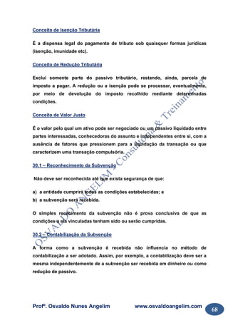 Profº. Osvaldo Nunes Angelim www.osvaldoangelim.com
68
Conceito de Isenção Tributária
É a dispensa legal do pagamento de tributo sob quaisquer formas jurídicas
(isenção, imunidade etc).
Conceito de Redução Tributária
Exclui somente parte do passivo tributário, restando, ainda, parcela de
imposto a pagar. A redução ou a isenção pode se processar, eventualmente,
por meio de devolução do imposto recolhido mediante determinadas
condições.
Conceito de Valor Justo
É o valor pelo qual um ativo pode ser negociado ou um passivo liquidado entre
partes interessadas, conhecedoras do assunto e independentes entre si, com a
ausência de fatores que pressionem para a liquidação da transação ou que
caracterizem uma transação compulsória.
30.1 – Reconhecimento da Subvenção
Não deve ser reconhecida até que exista segurança de que:
a) a entidade cumprirá todas as condições estabelecidas; e
b) a subvenção será recebida.
O simples recebimento da subvenção não é prova conclusiva de que as
condições a ela vinculadas tenham sido ou serão cumpridas.
30.2 – Contabilização da Subvenção
A forma como a subvenção é recebida não influencia no método de
contabilização a ser adotado. Assim, por exemplo, a contabilização deve ser a
mesma independentemente de a subvenção ser recebida em dinheiro ou como
redução de passivo.
 