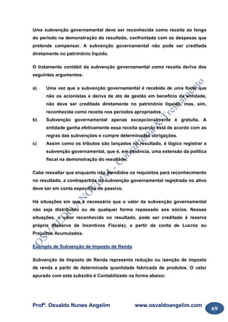 Profº. Osvaldo Nunes Angelim www.osvaldoangelim.com
69
Uma subvenção governamental deve ser reconhecida como receita ao longo
do período na demonstração do resultado, confrontada com as despesas que
pretende compensar. A subvenção governamental não pode ser creditada
diretamente no patrimônio líquido.
O tratamento contábil da subvenção governamental como receita deriva dos
seguintes argumentos:
a) Uma vez que a subvenção governamental é recebida de uma fonte que
não os acionistas e deriva de ato de gestão em benefício da entidade,
não deve ser creditada diretamente no patrimônio líquido, mas, sim,
reconhecida como receita nos períodos apropriados.
b) Subvenção governamental apenas excepcionalmente é gratuita. A
entidade ganha efetivamente essa receita quando está de acordo com as
regras das subvenções e cumpre determinadas obrigações.
c) Assim como os tributos são lançados no resultado, é lógico registrar a
subvenção governamental, que é, em essência, uma extensão da política
fiscal na demonstração do resultado.
Cabe ressaltar que enquanto não atendidos os requisitos para reconhecimento
no resultado, a contrapartida da subvenção governamental registrada no ativo
deve ser em conta específica do passivo.
Há situações em que é necessário que o valor da subvenção governamental
não seja distribuído ou de qualquer forma repassado aos sócios. Nessas
situações, o valor reconhecido no resultado, pode ser creditado à reserva
própria (Reserva de Incentivos Fiscais), a partir da conta de Lucros ou
Prejuízos Acumulados.
Exemplo de Subvenção de Imposto de Renda
Subvenção de Imposto de Renda representa redução ou isenção de imposto
de renda a partir de determinada quantidade fabricada de produtos. O valor
apurado com este subsídio é Contabilizado na forma abaixo:
 