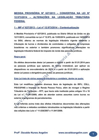 Profº. Osvaldo Nunes Angelim www.osvaldoangelim.com
7
MEDIDA PROVISÓRIA Nº 627/2013 – CONVERTIDA NA LEI Nº
12.973/2014 – ALTERAÇÕES NA LEGISLAÇÃO TRIBUTÁRIA
FEDERAL
1 – MP nº 627/2013 – Lei nº 12.973/2014 – Contextualização
A Medida Provisória nº 627/2013, publicada no Diário Oficial da União no dia
12/11/2013, convertida na Lei nº 12.973, de 13/05/2014, publicada em 14/05/2014
no DOU, alterou as normas da legislação tributária vigente afetando a
tributação de lucros e dividendos de controladas e coligadas de empresas
brasileiras no exterior e também promoveu significativas alterações na
legislação tributária federal do imposto de renda das pessoas jurídicas.
Regra geral:
Os efeitos decorrentes desta Lei passam a vigorar a partir de 01.01.2014 para
as pessoas jurídicas que optarem, de forma irretratável, por aplicar os
dispositivos no ano-calendário de 2014, e a partir de 01.01.2015 a aplicação
desta Lei passa a obrigatória para todas as pessoas jurídicas.
Esta Lei trata de vários aspectos tributários e contábeis, dentre os quais:
Esta Lei modificou também diversos itens da legislação do IRPJ, CSLL,
PIS/COFINS e Imposto de Renda Pessoa Física, além de revogar o Regime
Tributário de Transição – RTT, que havia sido instituído pelos artigos 15 e 16
da Lei n.º 11.941/2009, além de abordar outros assuntos como lucros no
exterior e programas de parcelamentos.
A Lei referida acima trata dos efeitos tributários decorrentes das alterações
nos critérios e métodos contábeis introduzidos na legislação tributária a partir
das edições das Leis n.º 11.638/2007 e 11.941/2009.
 