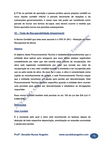Profº. Osvaldo Nunes Angelim www.osvaldoangelim.com
72
§ 3º Se no período de apuração a pessoa jurídica apurar prejuízo contábil ou
lucro líquido contábil inferior à parcela decorrente de doações e de
subvenções governamentais, e nesse caso não puder ser constituída como
parcela de lucros nos termos do caput, esta deverá ocorrer à medida que
forem apurados lucros nos períodos subsequentes.
32 – Teste de Recuperabilidade (Impairment)
A Norma Contábil que trata esse assunto é o CPC 01 (R1) – Redução ao Valor
Recuperável de Ativos
Objetivo
O objetivo deste Pronunciamento Técnico é estabelecer procedimentos que a
entidade deve aplicar para assegurar que seus ativos estejam registrados
contabilmente por valor que não exceda seus valores de recuperação. Um
ativo está registrado contabilmente por valor que excede seu valor de
recuperação se o seu valor contábil exceder o montante a ser recuperado pelo
uso ou pela venda do ativo. Se esse for o caso, o ativo é caracterizado como
sujeito ao reconhecimento de perdas, e este Pronunciamento Técnico requer
que a entidade reconheça um ajuste para perdas por desvalorização. Este
Pronunciamento Técnico também especifica quando a entidade deve reverter
uma provisão para perdas por desvalorização e estabelece as divulgações
requeridas.
Essa norma contábil também está prevista no art. 183 da Lei das S/A (Lei nº
6.404/1976).
Definições
Valor Contábil
É o montante pelo qual o ativo está reconhecido no balanço depois da
dedução de toda respectiva depreciação, amortização ou exaustão acumulada
e ajuste para perdas.
 