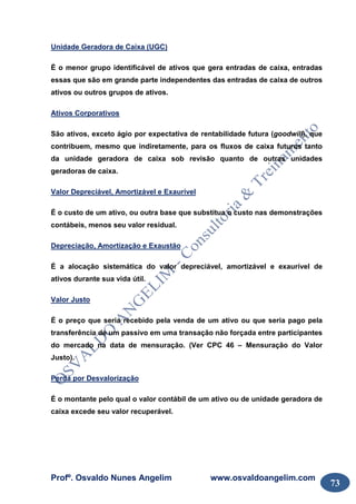 Profº. Osvaldo Nunes Angelim www.osvaldoangelim.com
73
Unidade Geradora de Caixa (UGC)
É o menor grupo identificável de ativos que gera entradas de caixa, entradas
essas que são em grande parte independentes das entradas de caixa de outros
ativos ou outros grupos de ativos.
Ativos Corporativos
São ativos, exceto ágio por expectativa de rentabilidade futura (goodwill), que
contribuem, mesmo que indiretamente, para os fluxos de caixa futuros tanto
da unidade geradora de caixa sob revisão quanto de outras unidades
geradoras de caixa.
Valor Depreciável, Amortizável e Exaurível
É o custo de um ativo, ou outra base que substitua o custo nas demonstrações
contábeis, menos seu valor residual.
Depreciação, Amortização e Exaustão
É a alocação sistemática do valor depreciável, amortizável e exaurível de
ativos durante sua vida útil.
Valor Justo
É o preço que seria recebido pela venda de um ativo ou que seria pago pela
transferência de um passivo em uma transação não forçada entre participantes
do mercado na data de mensuração. (Ver CPC 46 – Mensuração do Valor
Justo).
Perda por Desvalorização
É o montante pelo qual o valor contábil de um ativo ou de unidade geradora de
caixa excede seu valor recuperável.
 