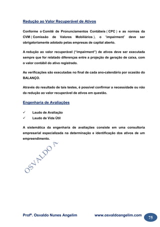 Profº. Osvaldo Nunes Angelim www.osvaldoangelim.com
75
Redução ao Valor Recuperável de Ativos
Conforme o Comitê de Pronunciamentos Contábeis ( CPC ) e as normas da
CVM ( Comissão de Valores Mobiliários ), o “impairment” deve ser
obrigatoriamente adotado pelas empresas de capital aberto.
A redução ao valor recuperável (“impairment”) de ativos deve ser executada
sempre que for relatado diferenças entre a projeção de geração de caixa, com
o valor contábil do ativo registrado.
As verificações são executadas no final de cada ano-calendário por ocasião do
BALANÇO.
Através do resultado de tais testes, é possível confirmar a necessidade ou não
da redução ao valor recuperável de ativos em questão.
Engenharia de Avaliações
Laudo de Avaliação
Laudo de Vida Útil
A sistemática da engenharia de avaliações consiste em uma consultoria
empresarial especializada na determinação e identificação dos ativos de um
empreendimento.
 