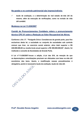 Profº. Osvaldo Nunes Angelim www.osvaldoangelim.com
76
Na gestão e no controle patrimonial são imprescindíveis:
laudo de avaliação, e a determinação do real estado de vida útil do
mesmo, além da execução de verificações, como na revisão de vida
útil contábil.
Mudança na Lei 11.638/2007
Comitê de Pronunciamentos Contábeis reitera o pronunciamento
técnico CPC 01 sobre a Redução ao Valor Recuperável de Ativos.
Conforme o Art. 3º, ” Parágrafo Único: Considera-se de grande porte, para fins
exclusivos desta lei, a sociedade ou conjunto de sociedades sob controle
comum que tiver, no exercício social anterior, ativo total superior a R$
240.000.000,00 ou receita bruta anual superior a R$ 300.000.000,00”. Assim, foi
instituído o conceito de Sociedades de Grande Porte.
A Lei nº 11.638/2007 trouxe a adição, à Lei das S/A, da menção de que
as depreciações e amortizações precisam ser efetuadas com base na vida útil
econômica dos bens. Assim, a modificação nesses procedimentos é
obrigatória, porém é necessário laudo de avaliação, laudo de vida útil.
 