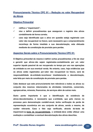 Profº. Osvaldo Nunes Angelim www.osvaldoangelim.com
77
Pronunciamento Técnico CPC 01 – Redução no valor Recuperável
de Ativos
Objetivo Primordial
ratifica o “impairmaint”;
visa a definir procedimentos que asseguram o registro dos ativos
contabilmente de forma correta;
caso seja identificado que o ativo em questão esteja registrado com
valor não recuperável no futuro, será necessário que o empreendimento
reconheça de forma imediata a sua desvalorização, esta efetuada
mediante da constituição de provisão para perdas.
Aspectos Gerais sobre o Pronunciamento Técnico CPC 01:
O Objetivo primordial do mesmo é definir certos procedimentos a fim de visar
e garantir que ativos não sejam registrados contabilmente por um valor
superior àquele passível de ser recuperado no tempo por uso nas operações
da entidade ou em sua eventual venda. No entanto, caso, haja evidências que
os ativos estão registrados por valor não recuperável no futuro, será de
responsabilidade da entidade reconhecer imediatamente a desvalorização,
esta feita por meio da constituição de provisão para perdas.
Cabe destacar que este pronunciamento tem relevância a todos os ativos ou
conjunto dos mesmos relacionados às atividades industriais, comerciais,
agropecuárias, minerais, financeiras, de serviços além de outras mais.
Outro ponto importante é que a identificação da existência de
ativos desvalorizados, é necessário que a entidade, que pelo menos no
processo para demonstração contábil anual, tenha verificação de perda de
representação econômica em seu conjunto de ativos, sendo a mesma, de
caráter relevante. Caso o fato seja verificado, através do teste de
impairment ou teste de recuperabilidade, a entidade deve então efetuar uma
avaliação e contabilizar a eventual desvalorização dos ativos descritos.
 