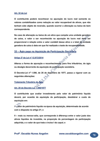 Profº. Osvaldo Nunes Angelim www.osvaldoangelim.com
78
Art. 32 da Lei
O contribuinte poderá reconhecer na apuração do lucro real somente os
valores contabilizados como redução ao valor recuperável de ativos, que não
tenham sido objeto de reversão, quando ocorrer a alienação ou baixa do bem
correspondente.
No caso de alienação ou baixa de um ativo que compõe uma unidade geradora
de caixa, o valor a ser reconhecido na apuração do lucro real deve ser
proporcional à relação entre o valor contábil desse ativo e o total da unidade
geradora de caixa à data em que foi realizado o teste de recuperabilidade.
33 – Ágio pago na Aquisição de Participação Societária
Artigo 2º da Lei nº 12.973/2014
Alterou a forma de apuração e reconhecimento, para fins tributários, do ágio
ou deságio decorrente da aquisição de participação societária.
O Decreto-Lei no
1.598, de 26 de dezembro de 1977, passa a vigorar com as
seguintes alterações:
Tratamento Tributário do Ágio
Art. 20 do Decreto Lei 1.598/1977
O contribuinte que avaliar investimento pelo valor de patrimônio líquido
deverá, por ocasião da aquisição da participação, desdobrar o custo de
aquisição em:
I – valor de patrimônio líquido na época da aquisição, determinado de acordo
com o disposto no artigo 21; e
II – mais ou menos-valia, que corresponde à diferença entre o valor justo dos
ativos líquidos da investida, na proporção da porcentagem da participação
adquirida, e o valor de que trata o inciso I do caput; e
 