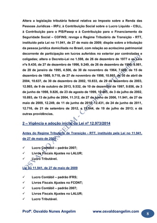 Profº. Osvaldo Nunes Angelim www.osvaldoangelim.com
8
Altera a legislação tributária federal relativa ao Imposto sobre a Renda das
Pessoas Jurídicas - IRPJ, à Contribuição Social sobre o Lucro Líquido - CSLL,
à Contribuição para o PIS/Pasep e à Contribuição para o Financiamento da
Seguridade Social – COFINS; revoga o Regime Tributário de Transição - RTT,
instituído pela Lei no 11.941, de 27 de maio de 2009; dispõe sobre a tributação
da pessoa jurídica domiciliada no Brasil, com relação ao acréscimo patrimonial
decorrente de participação em lucros auferidos no exterior por controladas e
coligadas; altera o Decreto-Lei no 1.598, de 26 de dezembro de 1977 e as Leis
nºs 9.430, de 27 de dezembro de 1996, 9.249, de 26 de dezembro de 1995, 8.981,
de 20 de janeiro de 1995, 4.506, de 30 de novembro de 1964, 7.689, de 15 de
dezembro de 1988, 9.718, de 27 de novembro de 1998, 10.865, de 30 de abril de
2004, 10.637, de 30 de dezembro de 2002, 10.833, de 29 de dezembro de 2003,
12.865, de 9 de outubro de 2013, 9.532, de 10 de dezembro de 1997, 9.656, de 3
de junho de 1998, 9.826, de 23 de agosto de 1999, 10.485, de 3 de julho de 2002,
10.893, de 13 de julho de 2004, 11.312, de 27 de junho de 2006, 11.941, de 27 de
maio de 2009, 12.249, de 11 de junho de 2010, 12.431, de 24 de junho de 2011,
12.716, de 21 de setembro de 2012, e 12.844, de 19 de julho de 2013; e dá
outras providências.
2 – Vigência e adoção inicial da Lei nº 12.973/2014
Antes do Regime Tributário de Transição - RTT, instituído pela Lei no 11.941,
de 27 de maio de 2009
Lucro Contábil – padrão 2007;
Livros Fiscais Ajustes no LALUR;
Lucro Tributável.
Lei no 11.941, de 27 de maio de 2009
Lucro Contábil – padrão IFRS;
Livros Fiscais Ajustes no FCONT;
Lucro Contábil – padrão 2007;
Livros Fiscais Ajustes no LALUR;
Lucro Tributável.
 
