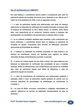 Profº. Osvaldo Nunes Angelim www.osvaldoangelim.com
80
Art. 21 do Decreto Lei 1.598/1977
Em cada balanço, o contribuinte deverá avaliar o investimento pelo valor de
patrimônio líquido da investida, de acordo com o disposto no art. 248 da Lei no
6.404, de 15 de dezembro de 1976, e com as seguintes normas:
I – o valor de patrimônio líquido será determinado com base em balanço
patrimonial ou balancete de verificação da investida levantado na mesma data
do balanço do contribuinte ou até 2 (dois) meses, no máximo, antes dessa
data, com observância da lei comercial, inclusive quanto à dedução das
participações nos resultados e da provisão para o imposto sobre a renda;
II – se os critérios contábeis adotados pela investida e pelo contribuinte não
forem uniformes, o contribuinte deverá fazer no balanço ou balancete da
investida os ajustes necessários para eliminar as diferenças relevantes
decorrentes da diversidade de critérios;
III – o balanço ou balancete da investida, levantado em data anterior à do
balanço do contribuinte, deverá ser ajustado para registrar os efeitos
relevantes de fatos extraordinários ocorridos no período;
IV – o prazo de 2 (dois) meses de que trata o inciso I do caput aplica-se aos
balanços ou balancetes de verificação das sociedades de que a investida
participe, direta ou indiretamente, com investimentos que devam ser avaliados
pelo valor de patrimônio líquido para efeito de determinar o valor de
patrimônio líquido da investida;
V – o valor do investimento do contribuinte será determinado mediante a
aplicação sobre o valor de patrimônio líquido ajustado de acordo com os
números anteriores da porcentagem da participação do contribuinte na
investida; e
VI – no caso de filiais, sucursais, controladas e coligadas, domiciliadas no
exterior, aplicam-se as normas da legislação correspondente do país de
domicílio.”
 