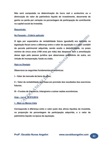 Profº. Osvaldo Nunes Angelim www.osvaldoangelim.com
82
Não será computado na determinação do lucro real o acréscimo ou a
diminuição do valor de patrimônio líquido de investimento, decorrente de
ganho ou perda por variação na porcentagem de participação do contribuinte
no capital social da investida.
Resumindo:
No Passado – Critério aplicado
O ágio por expectativa de rentabilidade futura (goodwill) era definido na
legislação fiscal como a diferença entre o valor de aquisição e o valor contábil
da parcela patrimonial adquirida, sendo aceita a dedutibilidade, no prazo
mínimo de cinco anos (1/60 avos por mês) das despesas com a amortização
desse ágio pela pessoa jurídica que absorvesse patrimônio de outra, em
virtude de incorporação, fusão ou cisão.
Ágio ou Deságio
Observava os seguintes fundamentos econômicos:
I – Valor de mercado de bens do ativo;
II – Valor de rentabilidade com base em previsão dos resultados dos exercícios
futuros;
III – Fundos de Comércio, Intangíveis e outras razões econômicas.
Hoje – Lei nº 12.973/2014
I – Mais ou Menos Valia
Corresponde à diferença entre o valor justo dos ativos líquidos da investida,
na proporção da porcentagem da participação adquirida, e o valor de
patrimônio líquido na época da aquisição.
 