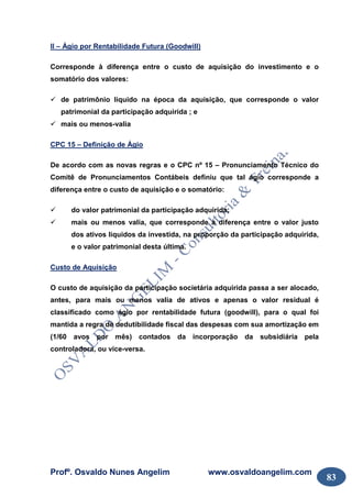 Profº. Osvaldo Nunes Angelim www.osvaldoangelim.com
83
II – Ágio por Rentabilidade Futura (Goodwill)
Corresponde à diferença entre o custo de aquisição do investimento e o
somatório dos valores:
de patrimônio líquido na época da aquisição, que corresponde o valor
patrimonial da participação adquirida ; e
mais ou menos-valia
CPC 15 – Definição de Ágio
De acordo com as novas regras e o CPC nº 15 – Pronunciamento Técnico do
Comitê de Pronunciamentos Contábeis definiu que tal ágio corresponde a
diferença entre o custo de aquisição e o somatório:
do valor patrimonial da participação adquirida;
mais ou menos valia, que corresponde à diferença entre o valor justo
dos ativos liquidos da investida, na proporção da participação adquirida,
e o valor patrimonial desta última.
Custo de Aquisição
O custo de aquisição da participação societária adquirida passa a ser alocado,
antes, para mais ou menos valia de ativos e apenas o valor residual é
classificado como ágio por rentabilidade futura (goodwill), para o qual foi
mantida a regra de dedutibilidade fiscal das despesas com sua amortização em
(1/60 avos por mês) contados da incorporação da subsidiária pela
controladora, ou vice-versa.
 