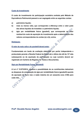 Profº. Osvaldo Nunes Angelim www.osvaldoangelim.com
84
Custo de Investimento
O custo de investimento de participação societária avaliada pelo Método de
Equivalência Patrimonial passará a ser segregado entre as seguintes contas:
a) patrimônio líquido;
b) mais ou menos valia, que corresponde à diferença entre o valor justo
dos ativos líquidos da investida e o patrimônio líquido;
c) ágio por rentabilidade futura (goodwil), que corresponde ao valor
residual do custo de aquisição do investimento após a determinação dos
valores correspondentes às contas (a) e (b), acima.
Destaques:
O valor da mais valia e do goodwill deverá estar:
Fundamentado em laudo de avaliação elaborado por perito independente e
protocolado perante a Receita Federal do Brasil até o último dia útil do 13º mês
subsequente ao da aquisição da participação ou cujo sumário deverá ser
registrado em Cartório de Registro de Títulos e Documentos.
Ágio por Rentabilidade Futura (Goodwill)
A Lei nº 12.973/2014, manteve a possibilidade de os contribuintes deduzirem
as despesas de amortização do ágio por rentabilidade futura (goodwill) quando
da apuração do lucro real, à razão máxima de um sessenta avos (1/60) para
cada mês.
 
