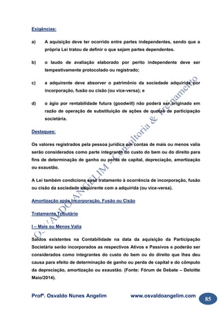 Profº. Osvaldo Nunes Angelim www.osvaldoangelim.com
85
Exigências:
a) A aquisição deve ter ocorrido entre partes independentes, sendo que a
própria Lei tratou de definir o que sejam partes dependentes.
b) o laudo de avaliação elaborado por perito independente deve ser
tempestivamente protocolado ou registrado;
c) a adquirente deve absorver o patrimônio da sociedade adquirida por
incorporação, fusão ou cisão (ou vice-versa); e
d) o ágio por rentabilidade futura (goodwill) não poderá ser originado em
razão de operação de substituição de ações de quotas de participação
societária.
Destaques:
Os valores registrados pela pessoa jurídica em contas de mais ou menos valia
serão considerados como parte integrante do custo do bem ou do direito para
fins de determinação de ganho ou perda de capital, depreciação, amortização
ou exaustão.
A Lei também condiciona esse tratamento à ocorrência de incorporação, fusão
ou cisão da sociedade adquirente com a adquirida (ou vice-versa).
Amortização após Incorporação, Fusão ou Cisão
Tratamento Tributário
I – Mais ou Menos Valia
Saldos existentes na Contabilidade na data da aquisição da Participação
Societária serão incorporados as respectivos Ativos e Passivos e poderão ser
considerados como integrantes do custo do bem ou do direito que lhes deu
causa para efeito de determinação de ganho ou perda de capital e do cômputo
da depreciação, amortização ou exaustão. (Fonte: Fórum de Debate – Deloitte
Maio/2014).
 