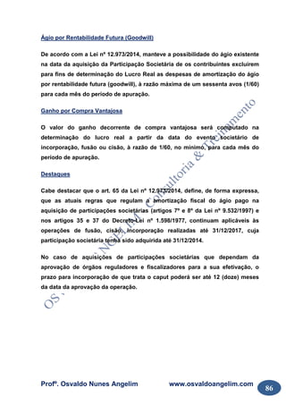 Profº. Osvaldo Nunes Angelim www.osvaldoangelim.com
86
Ágio por Rentabilidade Futura (Goodwill)
De acordo com a Lei nº 12.973/2014, manteve a possibilidade do ágio existente
na data da aquisição da Participação Societária de os contribuintes excluírem
para fins de determinação do Lucro Real as despesas de amortização do ágio
por rentabilidade futura (goodwill), à razão máxima de um sessenta avos (1/60)
para cada mês do período de apuração.
Ganho por Compra Vantajosa
O valor do ganho decorrente de compra vantajosa será computado na
determinação do lucro real a partir da data do evento societário de
incorporação, fusão ou cisão, à razão de 1/60, no mínimo, para cada mês do
período de apuração.
Destaques
Cabe destacar que o art. 65 da Lei nº 12.973/2014, define, de forma expressa,
que as atuais regras que regulam a amortização fiscal do ágio pago na
aquisição de participações societárias (artigos 7º e 8º da Lei nº 9.532/1997) e
nos artigos 35 e 37 do Decreto-Lei nº 1.598/1977, continuam aplicáveis às
operações de fusão, cisão, incorporação realizadas até 31/12/2017, cuja
participação societária tenha sido adquirida até 31/12/2014.
No caso de aquisições de participações societárias que dependam da
aprovação de órgãos reguladores e fiscalizadores para a sua efetivação, o
prazo para incorporação de que trata o caput poderá ser até 12 (doze) meses
da data da aprovação da operação.
 