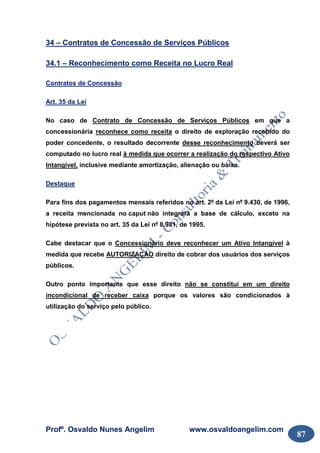 Profº. Osvaldo Nunes Angelim www.osvaldoangelim.com
87
34 – Contratos de Concessão de Serviços Públicos
34.1 – Reconhecimento como Receita no Lucro Real
Contratos de Concessão
Art. 35 da Lei
No caso de Contrato de Concessão de Serviços Públicos em que a
concessionária reconhece como receita o direito de exploração recebido do
poder concedente, o resultado decorrente desse reconhecimento deverá ser
computado no lucro real à medida que ocorrer a realização do respectivo Ativo
Intangível, inclusive mediante amortização, alienação ou baixa.
Destaque
Para fins dos pagamentos mensais referidos no art. 2º da Lei nº 9.430, de 1996,
a receita mencionada no caput não integrará a base de cálculo, exceto na
hipótese prevista no art. 35 da Lei nº 8.981, de 1995.
Cabe destacar que o Concessionário deve reconhecer um Ativo Intangível à
medida que recebe AUTORIZAÇÃO direito de cobrar dos usuários dos serviços
públicos.
Outro ponto importante que esse direito não se constitui em um direito
incondicional de receber caixa porque os valores são condicionados à
utilização do serviço pelo público.
 