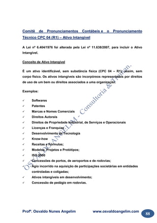 Profº. Osvaldo Nunes Angelim www.osvaldoangelim.com
88
Comitê de Pronunciamentos Contábeis e o Pronunciamento
Técnico CPC 04 (R1) – Ativo Intangível
A Lei nº 6.404/1976 foi alterada pela Lei nº 11.638/2007, para incluir o Ativo
Intangível.
Conceito de Ativo Intangível
É um ativo identificável, sem substância física (CPC 04 – R1), assim, sem
corpo físico. Os ativos intangíveis são incorpóreos representados por direitos
de uso de um bem ou direitos associados a uma organização.
Exemplos:
Softwares
Patentes
Marcas e Nomes Comerciais
Direitos Autorais
Direitos de Propriedade Industrial, de Serviços e Operacionais
Licenças e Franquias
Desenvolvimento de Tecnologia
Know-how
Receitas e Fórmulas;
Modelos, Projetos e Protótipos;
ISO 9000
Concessões de portos, de aeroportos e de rodovias;
Ágio incorrido na aquisição de participações societárias em entidades
controladas e coligadas;
Ativos intangíveis em desenvolvimento;
Concessão de pedágio em rodovias.
 