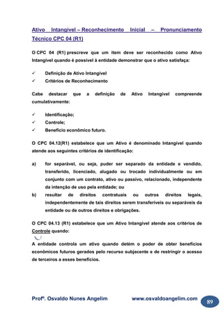 Profº. Osvaldo Nunes Angelim www.osvaldoangelim.com
89
Ativo Intangível – Reconhecimento Inicial – Pronunciamento
Técnico CPC 04 (R1)
O CPC 04 (R1) prescreve que um item deve ser reconhecido como Ativo
Intangível quando é possível à entidade demonstrar que o ativo satisfaça:
Definição de Ativo Intangível
Critérios de Reconhecimento
Cabe destacar que a definição de Ativo Intangível compreende
cumulativamente:
Identificação;
Controle;
Benefício econômico futuro.
O CPC 04.12(R1) estabelece que um Ativo é denominado Intangível quando
atende aos seguintes critérios de identificação:
a) for separável, ou seja, puder ser separado da entidade e vendido,
transferido, licenciado, alugado ou trocado individualmente ou em
conjunto com um contrato, ativo ou passivo, relacionado, independente
da intenção de uso pela entidade; ou
b) resultar de direitos contratuais ou outros direitos legais,
independentemente de tais direitos serem transferíveis ou separáveis da
entidade ou de outros direitos e obrigações.
O CPC 04.13 (R1) estabelece que um Ativo Intangível atende aos critérios de
Controle quando:
A entidade controla um ativo quando detém o poder de obter benefícios
econômicos futuros gerados pelo recurso subjacente e de restringir o acesso
de terceiros a esses benefícios.
 