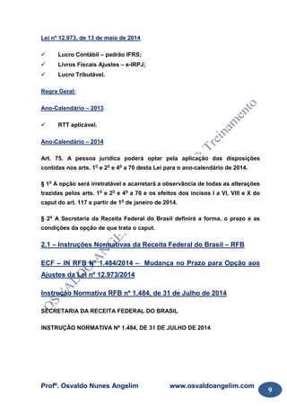 Profº. Osvaldo Nunes Angelim www.osvaldoangelim.com
9
Lei nº 12.973, de 13 de maio de 2014
Lucro Contábil – padrão IFRS;
Livros Fiscais Ajustes – e-IRPJ;
Lucro Tributável.
Regra Geral:
Ano-Calendário – 2013
RTT aplicável.
Ano-Calendário – 2014
Art. 75. A pessoa jurídica poderá optar pela aplicação das disposições
contidas nos arts. 1o
e 2o
e 4o
a 70 desta Lei para o ano-calendário de 2014.
§ 1o
A opção será irretratável e acarretará a observância de todas as alterações
trazidas pelos arts. 1o
e 2o
e 4o
a 70 e os efeitos dos incisos I a VI, VIII e X do
caput do art. 117 a partir de 1o
de janeiro de 2014.
§ 2o
A Secretaria da Receita Federal do Brasil definirá a forma, o prazo e as
condições da opção de que trata o caput.
2.1 – Instruções Normativas da Receita Federal do Brasil – RFB
ECF – IN RFB Nº 1.484/2014 – Mudança no Prazo para Opção aos
Ajustes da Lei nº 12.973/2014
Instrução Normativa RFB nº 1.484, de 31 de Julho de 2014
SECRETARIA DA RECEITA FEDERAL DO BRASIL
INSTRUÇÃO NORMATIVA Nº 1.484, DE 31 DE JULHO DE 2014
 