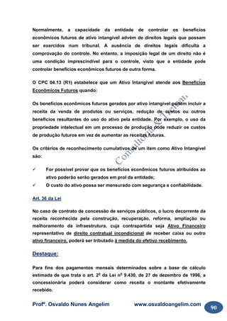 Profº. Osvaldo Nunes Angelim www.osvaldoangelim.com
90
Normalmente, a capacidade da entidade de controlar os benefícios
econômicos futuros de ativo intangível advém de direitos legais que possam
ser exercidos num tribunal. A ausência de direitos legais dificulta a
comprovação do controle. No entanto, a imposição legal de um direito não é
uma condição imprescindível para o controle, visto que a entidade pode
controlar benefícios econômicos futuros de outra forma.
O CPC 04.13 (R1) estabelece que um Ativo Intangível atende aos Benefícios
Econômicos Futuros quando:
Os benefícios econômicos futuros gerados por ativo intangível podem incluir a
receita da venda de produtos ou serviços, redução de custos ou outros
benefícios resultantes do uso do ativo pela entidade. Por exemplo, o uso da
propriedade intelectual em um processo de produção pode reduzir os custos
de produção futuros em vez de aumentar as receitas futuras.
Os critérios de reconhecimento cumulativos de um item como Ativo Intangível
são:
For possível provar que os benefícios econômicos futuros atribuídos ao
ativo poderão serão gerados em prol da entidade;
O custo do ativo possa ser mensurado com segurança e confiabilidade.
Art. 36 da Lei
No caso de contrato de concessão de serviços públicos, o lucro decorrente da
receita reconhecida pela construção, recuperação, reforma, ampliação ou
melhoramento da infraestrutura, cuja contrapartida seja Ativo Financeiro
representativo de direito contratual incondicional de receber caixa ou outro
ativo financeiro, poderá ser tributado à medida do efetivo recebimento.
Destaque:
Para fins dos pagamentos mensais determinados sobre a base de cálculo
estimada de que trata o art. 2o
da Lei no
9.430, de 27 de dezembro de 1996, a
concessionária poderá considerar como receita o montante efetivamente
recebido.
 