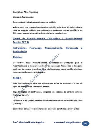 Profº. Osvaldo Nunes Angelim www.osvaldoangelim.com
91
Exemplo de Ativo Financeiro
Linhas de Transmissão;
Concessão de rodovia sem cobrança de pedágio.
Vale lembrar que o procedimento acima referido poderá ser adotado inclusive
para as pessoas jurídicas que adotarem o pagamento mensal do IRPJ e da
CSLL com base na sistemática da receita bruta e acréscimos.
Comitê de Pronunciamentos Contábeis e o Pronunciamento
Técnico CPC 14
Instrumentos Financeiros: Reconhecimento, Mensuração e
Evidenciação
Objetivo
O objetivo deste Pronunciamento é estabelecer princípios para o
reconhecimento e mensuração de ativos e passivos financeiros e de alguns
contratos de compra e venda de itens não financeiros e para a evidenciação de
instrumentos financeiros derivativos.
Escopo
Este Pronunciamento deve ser aplicado por todas as entidades a todos os
tipos de instrumentos financeiros exceto:
a) participações em controladas, coligadas e sociedades de controle conjunto
(“joint ventures”).
b) direitos e obrigações decorrentes de contratos de arrendamento mercantil
(“leasing”).
c) direitos e obrigações decorrentes de planos de benefícios a empregados.
 