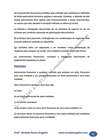 Profº. Osvaldo Nunes Angelim www.osvaldoangelim.com
92
(d) instrumentos financeiros emitidos pela entidade que satisfaçam à definição
de título patrimonial (inclusive opções e warrants). Contudo, o detentor de tais
títulos patrimoniais deve aplicar este Pronunciamento a esses instrumentos,
ao menos que eles atendam à exceção indicada na alínea (a) acima.
(e) direitos e obrigações decorrentes de: (i) contratos de seguros ou (ii) um
contrato que contenha cláusulas de participação discricionária.
(f) contratos para possíveis contingências em combinações de negócios. Esta
exceção aplica-se somente ao adquirente.
(g) contratos entre um adquirente e um vendedor numa combinação de
negócios para comprar ou vender uma entidade investida numa data futura.
(h) instrumentos financeiros, contratos e obrigações decorrentes de
pagamentos baseados em ações.
Definições
Instrumento financeiro é qualquer contrato que produza um ativo financeiro
para uma entidade e um passivo financeiro ou título patrimonial a uma outra
entidade.
Ativo financeiro é qualquer ativo que seja:
a) caixa;
b) um título patrimonial de outra entidade;
c) um direito contratual:
(i) de receber caixa ou outro ativo financeiro de uma outra entidade; ou
(ii) de trocar ativos ou passivos financeiros com outra entidade sob condições
potencialmente favoráveis para a entidade;
 