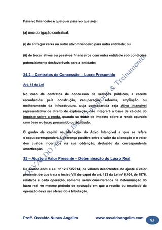 Profº. Osvaldo Nunes Angelim www.osvaldoangelim.com
93
Passivo financeiro é qualquer passivo que seja:
(a) uma obrigação contratual:
(i) de entregar caixa ou outro ativo financeiro para outra entidade; ou
(ii) de trocar ativos ou passivos financeiros com outra entidade sob condições
potencialmente desfavoráveis para a entidade;
34.2 – Contratos de Concessão – Lucro Presumido
Art. 44 da Lei
No caso de contratos de concessão de serviços públicos, a receita
reconhecida pela construção, recuperação, reforma, ampliação ou
melhoramento da infraestrutura, cuja contrapartida seja Ativo Intangível
representativo de direito de exploração, não integrará a base de cálculo do
imposto sobre a renda, quando se tratar de imposto sobre a renda apurado
com base no lucro presumido ou arbitrado.
O ganho de capital na alienação do Ativo Intangível a que se refere
o caput corresponderá à diferença positiva entre o valor da alienação e o valor
dos custos incorridos na sua obtenção, deduzido da correspondente
amortização.
35 – Ajuste a Valor Presente – Determinação do Lucro Real
De acordo com a Lei nº 12.973/2014, os valores decorrentes do ajuste a valor
presente, de que trata o inciso VIII do caput do art. 183 da Lei nº 6.404, de 1976,
relativos a cada operação, somente serão considerados na determinação do
lucro real no mesmo período de apuração em que a receita ou resultado da
operação deva ser oferecido à tributação.
 