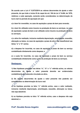 Profº. Osvaldo Nunes Angelim www.osvaldoangelim.com
94
De acordo com a Lei nº 12.973/2014 os valores decorrentes do ajuste a valor
presente, de que trata o inciso III do caput do art. 184 da Lei nº 6.404, de 1976,
relativos a cada operação, somente serão considerados na determinação do
lucro real no período de apuração em que:
a) o bem for revendido, no caso de aquisição a prazo de bem para revenda;
b) o bem for utilizado como insumo na produção de bens ou serviços, no caso
de aquisição a prazo de bem a ser utilizado como insumo na produção de bens
ou serviços;
c) o ativo for realizado, inclusive mediante depreciação, amortização, exaustão,
alienação ou baixa, no caso de aquisição a prazo de ativo não classificável nas
letras “a” e “b” acima;
d) a despesa for incorrida, no caso de aquisição a prazo de bem ou serviço
contabilizado diretamente como despesa; e
e) o custo for incorrido, no caso de aquisição a prazo de bem ou serviço
contabilizado diretamente como custo de produção de bens ou serviços.
Destaques:
1) Nas hipóteses previstas nas letras “a”, “b” e “c” referida acima, os valores
decorrentes do ajuste a valor presente deverão ser evidenciados
contabilmente em subconta vinculada ao ativo.
2) Os valores decorrentes de ajuste a valor presente não poderão ser
considerados na determinação do lucro real:
a) na hipótese prevista na letra “c” referida acima, caso o valor realizado,
inclusive mediante depreciação, amortização, exaustão, alienação ou baixa,
não seja dedutível;
b) na hipótese prevista na letra “d” referida acima, caso a despesa não seja
dedutível; e
 