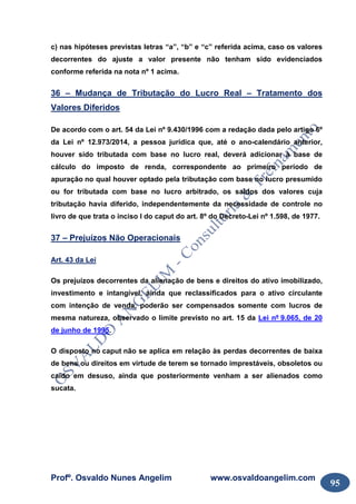 Profº. Osvaldo Nunes Angelim www.osvaldoangelim.com
95
c) nas hipóteses previstas letras “a”, “b” e “c” referida acima, caso os valores
decorrentes do ajuste a valor presente não tenham sido evidenciados
conforme referida na nota nº 1 acima.
36 – Mudança de Tributação do Lucro Real – Tratamento dos
Valores Diferidos
De acordo com o art. 54 da Lei nº 9.430/1996 com a redação dada pelo artigo 6º
da Lei nº 12.973/2014, a pessoa jurídica que, até o ano-calendário anterior,
houver sido tributada com base no lucro real, deverá adicionar à base de
cálculo do imposto de renda, correspondente ao primeiro período de
apuração no qual houver optado pela tributação com base no lucro presumido
ou for tributada com base no lucro arbitrado, os saldos dos valores cuja
tributação havia diferido, independentemente da necessidade de controle no
livro de que trata o inciso I do caput do art. 8º do Decreto-Lei nº 1.598, de 1977.
37 – Prejuízos Não Operacionais
Art. 43 da Lei
Os prejuízos decorrentes da alienação de bens e direitos do ativo imobilizado,
investimento e intangível, ainda que reclassificados para o ativo circulante
com intenção de venda, poderão ser compensados somente com lucros de
mesma natureza, observado o limite previsto no art. 15 da Lei nº 9.065, de 20
de junho de 1995.
O disposto no caput não se aplica em relação às perdas decorrentes de baixa
de bens ou direitos em virtude de terem se tornado imprestáveis, obsoletos ou
caído em desuso, ainda que posteriormente venham a ser alienados como
sucata.
 