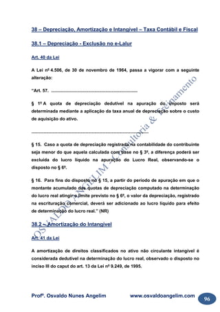 Profº. Osvaldo Nunes Angelim www.osvaldoangelim.com
96
38 – Depreciação, Amortização e Intangível – Taxa Contábil e Fiscal
38.1 – Depreciação - Exclusão no e-Lalur
Art. 40 da Lei
A Lei nº 4.506, de 30 de novembro de 1964, passa a vigorar com a seguinte
alteração:
“Art. 57. ......................................................................
§ 1º A quota de depreciação dedutível na apuração do imposto será
determinada mediante a aplicação da taxa anual de depreciação sobre o custo
de aquisição do ativo.
...............................................................................................
§ 15. Caso a quota de depreciação registrada na contabilidade do contribuinte
seja menor do que aquela calculada com base no § 3º, a diferença poderá ser
excluída do lucro líquido na apuração do Lucro Real, observando-se o
disposto no § 6º.
§ 16. Para fins do disposto no § 15, a partir do período de apuração em que o
montante acumulado das quotas de depreciação computado na determinação
do lucro real atingir o limite previsto no § 6º, o valor da depreciação, registrado
na escrituração comercial, deverá ser adicionado ao lucro líquido para efeito
de determinação do lucro real.” (NR)
38.2 – Amortização do Intangível
Art. 41 da Lei
A amortização de direitos classificados no ativo não circulante intangível é
considerada dedutível na determinação do lucro real, observado o disposto no
inciso III do caput do art. 13 da Lei nº 9.249, de 1995.
 