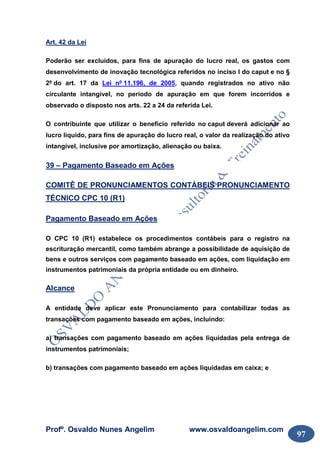Profº. Osvaldo Nunes Angelim www.osvaldoangelim.com
97
Art. 42 da Lei
Poderão ser excluídos, para fins de apuração do lucro real, os gastos com
desenvolvimento de inovação tecnológica referidos no inciso I do caput e no §
2º do art. 17 da Lei nº 11.196, de 2005, quando registrados no ativo não
circulante intangível, no período de apuração em que forem incorridos e
observado o disposto nos arts. 22 a 24 da referida Lei.
O contribuinte que utilizar o benefício referido no caput deverá adicionar ao
lucro líquido, para fins de apuração do lucro real, o valor da realização do ativo
intangível, inclusive por amortização, alienação ou baixa.
39 – Pagamento Baseado em Ações
COMITÊ DE PRONUNCIAMENTOS CONTÁBEIS PRONUNCIAMENTO
TÉCNICO CPC 10 (R1)
Pagamento Baseado em Ações
O CPC 10 (R1) estabelece os procedimentos contábeis para o registro na
escrituração mercantil, como também abrange a possibilidade de aquisição de
bens e outros serviços com pagamento baseado em ações, com liquidação em
instrumentos patrimoniais da própria entidade ou em dinheiro.
Alcance
A entidade deve aplicar este Pronunciamento para contabilizar todas as
transações com pagamento baseado em ações, incluindo:
a) transações com pagamento baseado em ações liquidadas pela entrega de
instrumentos patrimoniais;
b) transações com pagamento baseado em ações liquidadas em caixa; e
 