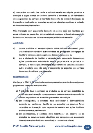 Profº. Osvaldo Nunes Angelim www.osvaldoangelim.com
98
c) transações por meio das quais a entidade recebe ou adquire produtos e
serviços e cujos termos do acordo conferem à entidade ou ao fornecedor
desses produtos ou serviços a liberdade de escolha da forma de liquidação da
transação, a qual pode ser em caixa (ou outros ativos) ou mediante a emissão
de instrumentos patrimoniais.
Uma transação com pagamento baseado em ações pode ser liquidada por
outra entidade do grupo (ou por acionista de qualquer entidade do grupo) no
interesse da entidade que recebe ou adquire produtos ou serviços.
A entidade:
a) recebe produtos ou serviços quando outra entidade do mesmo grupo
(ou acionista de qualquer outra entidade do grupo) tem a obrigação de
liquidar a transação com pagamento baseado em ações; ou
b) tem a obrigação de liquidar a transação com pagamento baseado em
ações quando outra entidade do mesmo grupo recebe os produtos ou
serviços, a menos que a transação seja claramente voltada a qualquer
outro propósito que não seja o pagamento de produtos ou serviços
fornecidos à entidade que os recebe.
Reconhecimento
Conforme o CPC 10 os principais pontos no reconhecimento de acordos com
pagamentos baseados em ações são:
a) A entidade deve reconhecer os produtos ou os serviços recebidos ou
adquiridos em transação com pagamento baseado em ações quando ela
obtiver os produtos ou à medida que receber os serviços.
b) Em contrapartida, a entidade deve reconhecer o correspondente
aumento do patrimônio líquido se os produtos ou serviços forem
recebidos em transação com pagamento baseado em ações liquidada
em instrumentos patrimoniais.
c) Em contrapartida, a entidade deve reconhecer um passivo, se os
produtos ou serviços forem adquiridos em transação com pagamento
baseado em ações liquidada em caixa (ou com outros ativos).
 