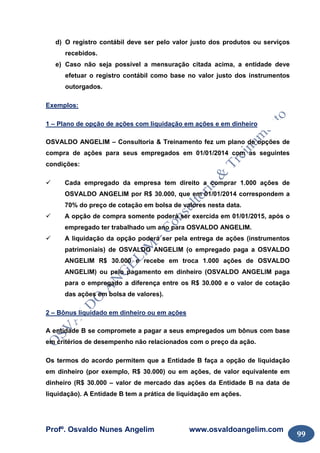 Profº. Osvaldo Nunes Angelim www.osvaldoangelim.com
99
d) O registro contábil deve ser pelo valor justo dos produtos ou serviços
recebidos.
e) Caso não seja possível a mensuração citada acima, a entidade deve
efetuar o registro contábil como base no valor justo dos instrumentos
outorgados.
Exemplos:
1 – Plano de opção de ações com liquidação em ações e em dinheiro
OSVALDO ANGELIM – Consultoria & Treinamento fez um plano de opções de
compra de ações para seus empregados em 01/01/2014 com as seguintes
condições:
Cada empregado da empresa tem direito a comprar 1.000 ações de
OSVALDO ANGELIM por R$ 30.000, que em 01/01/2014 correspondem a
70% do preço de cotação em bolsa de valores nesta data.
A opção de compra somente poderá ser exercida em 01/01/2015, após o
empregado ter trabalhado um ano para OSVALDO ANGELIM.
A liquidação da opção poderá ser pela entrega de ações (instrumentos
patrimoniais) de OSVALDO ANGELIM (o empregado paga a OSVALDO
ANGELIM R$ 30.000 e recebe em troca 1.000 ações de OSVALDO
ANGELIM) ou pelo pagamento em dinheiro (OSVALDO ANGELIM paga
para o empregado a diferença entre os R$ 30.000 e o valor de cotação
das ações em bolsa de valores).
2 – Bônus liquidado em dinheiro ou em ações
A entidade B se compromete a pagar a seus empregados um bônus com base
em critérios de desempenho não relacionados com o preço da ação.
Os termos do acordo permitem que a Entidade B faça a opção de liquidação
em dinheiro (por exemplo, R$ 30.000) ou em ações, de valor equivalente em
dinheiro (R$ 30.000 – valor de mercado das ações da Entidade B na data de
liquidação). A Entidade B tem a prática de liquidação em ações.
 