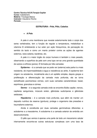 Centro Técnico N.O.R.Terapia Capilar<br />Curso: Cabeleireiro<br />Matéria: Tricologia Básica<br />Instrutor: Claudenor Rocha<br />Período:______________________<br />ESTRUTURA – Pele, Pêlo, Cabelos<br />A Pele<br />A pele é uma membrana que reveste exteriormente todo o corpo dos seres vertebrados, tem a função de regular a temperatura, metabolizar a vitamina D sintetizando a luz solar por ação fotoquímica, de percepção do sentido do tacto e como um manto protetor contra as ações de agentes externos, raios solares, bactérias, etc.<br />A pele é o maior órgão do corpo humano é também o mais pesado, observando a superfície da pele com uma lupa ver-se uma grande quantidade de sulcos e orifícios (poros). É formada por três camadas:<br />Epiderme – é a camada que se pode ver (externa) esta parte é a mais resistente, dá impermeabilidade à água e resistência ao atrito. A epiderme tem origem na ectoderme, inicialmente ela é um epitélio simples, depois graças a proliferação e diferenciação da camada mais profunda, ela se torna estratificado pavimentoso córneo, com suas camadas características: basal, espinhosa, granulosa e córnea.<br />Derme – é a segunda camada onde se encontra Bulbo capilar, nervos, capilares sanguíneos, músculo eretor, glândulas sudoríparas e glândulas sebáceas.<br />Hipoderme – é a camada mais profunda, que além de manter um deposito nutritivo de reserva (gordura), protege o organismo das pressões e traumatismo externos.<br />Ainda é constituída por duas camadas germinativas diferentes: a ectoderme e a mesoderme. A ectoderme é a camada exterior de embrião em desenvolvimento.<br />O pêlo que vemos é apenas uma parte de todo um mecanismo celular internamente encontra-se outras estruturas complexas com uma taxa de multiplicação celular que ocorre a cada 39 horas, é uma das mais elevadas que se conhece. A unidade pilosebácea compreende:   <br />Folículo piloso – O folículo piloso é a estrutura que dará origem ao pelo, possui componente epitelial (matriz, bainha externa, bainha interna e haste) e componentes dérmicos (papila dérmica e bainha dérmica). Podemos dividi-lo em segmento superior e segmento inferior que são constituídos pelo:<br />O istmo, que vai desde a desembocadura do músculo eretor até a glândula sebácea.<br />O infundíbulo que se estende da abertura da glândula sebácea até a superfície da pele, a saída o infundíbulo na superfície da pele e chamada de óstio folicular.<br />Acrotríquio é a porção intra-epidérmicas do folículo.<br />A glândula sebácea.<br />Bulbo piloso, que é a porção mais espessa e profunda o folículo e contem a matriz germinativa do pelo. <br />Membrana Víntrea – camada não celular da bainha do tecido conjuntivo que delimita o folículo piloso e mantém ligado o bulbo em afastamento à papila dérmica.<br />O bulbo piloso – na base do folículo encontra-se uma delimitação denominada bulbo piloso, região onde as células dos pelos são produzida.<br />Onde o bulbo atinge sua largura máxima está à linha de Auber, que constitui o território onde se expandem e se multiplicam os queratinócitos e os melanócitos. Na zona queratógena, que se localizam na parte superior do bulbo, as células vão sofrer mutações, degenerar-se, alogar-se, perder seu núcleo, morrer, edurercer-se e produzir uma proteína rica em enxofre a queratina.<br />Papila dérmica – é composta de fibroblastos especializados, são entrelaçados por vasos capilares que nutrem as células que estão se dividindo por mitose, seu comportamento é controlado por citoquinas.<br />Matriz germinativa – essas células são pouco diferenciadas e possui um ritmo mitótico, provavelmente o mais alto do corpo humano. A taxa de multiplicação destas células ocorre a cada período de 39h.<br />Bainha externa – representa uma invaginação da epiderme, situada entre a matriz germinativa e a superfície, mas continua com seu epitélio na epiderme. <br />Bainha interna – composta de três laminas, cutícula da bainha interna e membrana de Huxley e de Henle, desenvolve-se em torno do pelo, separando-o da bainha externa, estende-se apenas parcialmente pelo folículo, desparece na altura da região, onde abrem-se as glândulas sebáceas.<br />Glândulas sebáceas – formados por água, grânulos de querato-hialina, proteínas, minerais e de elevado teor de lipídeos, principalmente triglicerídeos, secretam uma substancias semiliquida e oleosa, denominada sebo cutâneo composto por: ácidos graxos, colesterol, vários hidrocarbonetos, alcoóis e gordura.<br />Músculo eretor – pequeno feixe de fibras musculares lisas presas à bainha conjuntiva do folículo piloso, igual a qualquer músculos do nosso corpo contraem-se ao sinal do sistema nervoso, respondendo a sensações de mudança de temperatura ou emoções. Essas contrações comprimem as glândulas sebáceas ocasionando excreção de sebo para a superfície da pele. <br />Glandulas sudoríparas – são constituídas por uma zona tubular, por onde o suor é libertado na superfície da pele, em uma extremidade mais profunda em forma de novelo. As glândulas sudoríparas na termo regulação e na eliminação de determinadas excreções, como, por exemplo, sais minerais, uréia, acido úrico, e outras substancias provenientes do sangue.<br />Embora as glândulas sudoríparas esteja em praticamente todo o corpo encontram-se em maior concentração em determinadas parte  como axilas, palmas das mãos e planta dos pés.<br />Capilares sanguíneos – são pequeníssimos ramificações de vasos sanguíneos que ligam as artérias e veias à papila. Os vasos sanguíneos capilares são responsáveis pelas trocas gasosas e nutritivas, e simultaneamente eles fazem o processo de remoção de toxinas dos folículos pilosos. <br />Nervos – eles nos possibilitam perceber sensações. A inervação do folículo piloso é bastante complexa. Entre elas se constitui a inervação sensitiva, inervação da papila e inervação motora do músculo eretor. <br />O pelo <br />Os pêlos têm formas cilíndricas que brota de dentro do folículo piloso derivado de uma ivaginação que se dar quando a epiderme invade a derme. A proliferação da epiderme desenvolve brotos epiteliais que se afundam na mesoderme. A extremidade de cada broto dilata-se e engloba uma porção do mesoderme, formando a papila do pelo. As células epidérmicas que envolvem a papila proliferam intensamente e se queratinizam, migrando para a superfície da pele formando o pelo.<br />Conforme a respostas aos hormônios masculinos os pelos são divididos da seguinte forma:<br />Dependentes – axilares, púbicos e torácicos<br />Semi-dependentes – corpo e extremidades<br />Independentes – sobrancelhas e cílios<br />Tipos de pelo<br />Lanugem – é o pelo que cobre o feto e desaparece após o nascimento. É a pilosidade fina, delgado, macio, não pigmentado e não contem medula. É produzido pelos folículos fetais e caem normalmente no útero aproximadamente no sétimo ou oitavo mês de gestação ou logo que nasce.<br />Velus – é o pelo que substitui a lanugem após o nascimento. Pode ser encontrado na face das mulheres ou na calvície dos homens.<br />Pelo terminal – é o pelo que substitui o velus em determinadas áreas do corpo, é um pelo mais comprido (2cm), mais grosso, visível, pigmentado, com medula. São encontrados nas axilas, regiões pubianas, sobrancelhas, cílios, barba, bigode e couro cabeludo.<br />O cabelo que nasce no couro cabeludo tem uma particularidade que é o ciclo de vida (de 3 a 7 anos) que em geral é maior que a do pelo que nasce no resto do corpo.<br />Denominações e Funções dos pelos por área <br />Couro cabeludo = cabelos – isolamento térmico, protetor e indicativo de algumas doenças.<br />Nas orbitas e pálpebras = cílios e supercílios – barreira mecânica, protetor da luz, corpo<br />Estranho, suor e água.<br />Vestíbulo Nasal = vibrissas – filtrar partículas estranhas<br />Meato Acústico Externo = tragos – Filtrar o ar<br />Axilas = hircos – aumento da superfície de evaporação do suor<br />Regiões Pubianas = pubes – função sensorial<br />O Cabelo <br />O corpo humano possui cerca de cinco milhões de pelos, cerca de um milhão desses estão na cabeça, dos quais 150 mil são cabelos. Em média se renovam de três a sete anos. Os cabelos do couro cabeludo crescem mais ou menos 1,5 cm a 2,5 por mês, os cabelos finos crescem cerca de 0,8 mm por dia, enquanto os cabelos grossos aproximadamente 0,4 mm. <br />Estudos revelam que o cabelo cresce mais rápido nas mulheres que nos homens e também mais no vértice que na região perietal. Ivestigando biopsias em recém nascidos observa-se 700 – 750 folículos por cm² no couro cabeludo, esta quantidade com o tempo diminui. Acredita-se que o cabelo suporte um peso de 80k e uma trança agüentaria por volta dos 200k.<br />As diferenças em suas características de comprimento, espessura e cor são determinadas geneticamente.<br />Composição química dos cabelos<br />Os queratinócitos são a única parte viva dos cabelos, e é a partir da divisão e multiplicação desta célula que se inicia o ciclo dos cabelos. A principal função dos queratinócitos é produzir um tipo de proteína chamada queratina, componente primário dos cabelos.<br />Proteinas<br />As proteinas são compostos orgânicos de estrutura complexa e massa molecular elevada (entre 15.000 e 20.000.000µm) e são sintetizadas pelos organismos vivos através da condensação de um grande número de moléculas de alfa-aminoácidos, através de ligações denominadas ligações peptídicas.<br />Uma grande parte das proteínas são totalmente sintetizadas no citosol das células pela tradução do mRNA enquanto as proteínas destinadas à membrana citoplasmática, lisossomas e as proteínas de secreção possuem um sinal que é reconhecido pela membrana do reticulo endoplasmático onde terminam as sua síntese.<br />São compostos quaternários de carbono ( C ), hidrogênio ( H ), oxigênio ( O ) e azoto ( N ) - também chamado de nitrogênio no Brasil. São constituídas por dois grupos funcionais: o grupo amina ( R-NH- ) e o grupo carboxilo ( R-CO-), derivados dos aminoácidos e que estabelecem as ligações peptídicas.<br />Existem 23 aminoácidos conhecidos, dos quais 8 são ditos essenciais: o nosso organismo não é capaz de produzi-los, e por isso precisamos ingeri=los através dos alimentos para evitar sua falta no nosso corpo. Uma cadeia de aminoácidos denomina-se de quot;
peptídeoquot;
, estas podem possuir 2 aminoácidos ( dipeptídeos ), 3 aminoácidos ( tripeptídeos ), 4 aminoácidos ( tetrapeptídeos ), ou muitos aminoácidos ( polipeptídeos ). O termo proteína é dado quando na composição do polipeptídeo entram centenas, milhares ou milhões de aminoácidos.<br />As ligações entre aminoácidos denominam-se por ligações peptídicas e estabelecem-se entre o grupo amina de um aminoácido e o grupo carboxila de outro aminoácido, com a perda de uma molécula de água. Portanto, as proteínas são complexos constituídos por cadeias de aminoácido ligadas por ligações peptídicas. São macromoléculas com, no mínimo, centenas de aminoácidos. São polímeros que se originam de uma reação de polimerização de aminoácidos que são os monômeros.<br />Pontes salinas<br />Algumas cadeias de polipeptídios possuem grupos ácidos e outros básicos, pó isso há a formação de sais (ligações iônicas), são consideradas de força media.<br />Pontes de hidrogênio<br />São consideradas fracas, quebram-se com a simples ação da água, mas são muito numerosas e importantes para a ligação da estrutura protéica. <br />Pontes dissulfetos<br />São ligações fortes, a solidez e solubilidade da queratina atribuem-se a grande quantidade de cistina que contem dois grupos aminos e dois grupos carboxilos, por isso, podem ligar-se a cadeias polipeptídicas paralelas por meio dos átomos de enxofre.<br />A estrutura das cadeias polipeptídicas vai se adaptando em uma forma helicoloidal com 3,7 aminoácidos em cada volta da hélice. As hélices estão ligadas uma a outra por ligações de hidrogênio, formada a cerda elementar que, por sua vez, liga-se a outra cerda de uma forma retorcida pelos átomos de enxofre (ligações de dissulfeto) e por ligações iônicas (salinas).  As influencias dessas ligações em relação à estrutura dos fios está bem definida, por exemplo, se as ligações de dissulfetos se quebram, o cabelo se debilita, mas não partirá se forem mantidas integras as ligações salinas, e vice versa.<br />Interações hidrofóbicas<br />Tendência dos aminoácidos com radical apolar de se acomodar no interior de uma estrutura dobrada, quot;
fugindoquot;
 do contato com a água<br />Interações Iônicas <br />Forças de atração entre aminoácidos com radicais carregados com cargas opostas. <br />Estrutura quaternária <br />Algumas proteínas podem ter duas ou mais cadeias polipeptídicas. E essa transformação das proteínas em estruturas tridimensionais é a estrutura quaternária. Elas guiadas e estabilizadas pelas mesmas interações da terciária. As junções de cadeias polipeptídicas podem produzir diferentes funções para os compostos. O tamanho da proteína reflete sua função. A função da enzima, por exemplo, requer uma estrutura muito grande. O tamanho das proteínas tem limites impostos pela codificação genética dos ácidos nucléicos e também pela precisão no processo de biosíntese das proteínas.<br />Proteínas fibrosas e globulares Proteínas fibrosas <br />São aquelas que apresentam moléculas distendidas e filamentosas, semelhantes a longos fios, colágeno e fibrina são exemplos de proteínas fibrosas.<br />Desnaturação <br />As proteínas podem desnaturar. Isto acontece quando, por ação de substâncias químicas ou do calor as proteínas sofrem alteração da estrutura terciária ou a quebra das ligações não covalentes da estrutura quaternária.<br />As proteínas perdem a sua conformação e, conseqüentemente, a sua funcionalidade. A desnaturação pode ser: reversível ou irreversível.<br />Renaturação <br />Dependendo da forma pela qual a proteína foi desnaturada, sua conformação nativa pode ser recuperada (renaturação) retirando-se lentamente o agente desnaturante, como por exemplo, fazer uma diálise contra água para retirar o agente desnaturante uréia.<br />Função biológica Estrutural ou plástica <br />São aquelas que participam dos tecidos dando-lhes rigidez, consistência e elasticidade. São proteínas estruturais: colágeno (constituinte das cartilagens), actina e miosina (presentes na formação das fibras musculares ), queratina (principal proteína do cabelo), fibrinogênio (presente no sangue), albumina (encontrada em ovos) e outras.<br />Hormonal <br />Exercem alguma função específica sobre algum órgão ou estrutura de um organismo como, por exemplo, a insulina (embora tecnicamente a insulina seja considerada apenas um polipeptídio, devido a seu pequeno tamanho).<br />Defesa <br />Os Anticorpos são proteínas que realizam a defesa do organismo contra substâncias estranhas.<br />Energética <br />Obtenção de energia a partir dos aminoácidos que compõem as proteínas.<br />Enzimática <br />Enzimas são substâncias capazes de acelerar as reações bioquímicas como, por exemplo, as lípases. Todas as enzimas são consideradas proteínas.<br />Condutoras de gases <br />O transporte de gases (principalmente do oxigênio e um pouco do gás carbônico) é realizado por proteínas como a hemoglobina e hemocianina.<br />Queratina<br />Nos queratinócitos a queratina é sintetizada dependendo de vários aminoácidos que são transportados pelo sangue até a papila formando cadeias que se unem entre si por longas correntes peptídicas. Os principais aminoácidos que formam a queratina são:<br />Cisteína e cistina (17,5%) – estes aminoácidos são muitos próximos e estruturados e convertem-se um no outro, conforme as necessidades. Eles são envolvidos na produção de colágeno para a elasticidade e textura da pele e na alfa-queratina para unha e cabelos. A cisteína é um poderoso distribuidor de radicais livres por si só, mas funciona melhor quando a vitamina E e o selênio estão presentes. Ela é critica para o metabolismo de um numero de substâncias bioquímicas como a coenzima A, a heparina, a biotina, o acida lipóico e a glutationa. O pescado é rico em cisteína.<br />Serina (11,7%) – aminoácido glicogênio não essencial, ela forma a cisteína após receber um grupo tiol da homocisteína sintetizada a partir da metionina, possui um papel importante em uma variedade de caminhos biossintéticos, incluído os que envolvem pirimidinas, purinas, creatina e profirinas. É usada em cosméticos com finalidades hidratantes e também como flavonizantes. Arroz, ovos, leite são ricos em serina.<br />Ácido glutâmico (11,1%) – o ácido glutâmico tem uma função chave nas vias metabólicas dos aminoácidos como um fator principal nos processos de transaminação. O ácido glutâmico tem um profundo envolvimento no metabolismo de carboidratos e ácidos graxos. Entre alguns de seus usos incluem sua aplicação como matéria-prima para a fabricação de surfactantes e quelantes e como material de partida para a síntese do ácido fólico. È o mais freqüente dos 20 aminoácidos na seqüência de nossas proteínas. O pão e os cereais são fontes de glutamato.<br />Treonina (6,9%) – glicogênese. A Treonina é um aminoácido essencial que não é produzido pelo organismo animal. A necessidade diária de um adulto do sexo masculino é de 7 mg por Kg de peso corporal. A via da aminoacetona é o principal curso no catabolismo da treonina. A treonina tem um papel importante como precursor de aminoácidos não essenciais, ela forma a glicina sob a ação da treonina aldolase e a serina é formada a partir da glicina. É também usada para a síntese de vários produtos farmacêuticos. Os ovos são ricos em treonina.<br />Glicina (6,5%) – a glicina é metilada para formar sarcosina (N-monometilglicina) e betaína (N-trimetilglicina). Esta reação também representa um precursor da creatina, que tem um profundo envolvimento na contração muscular, ela atua na pele tecidos conjuntivos, no sistema nervoso central, etc. É também um componente da glutationa, que é um importante antioxidante no organismo. A glicina é usada no campo farmacêutico como um componente de medicamentos dermatológicos para eczemas e dermatites, agentes hepáticos e antialérgicos, e em elaborações integrais de aminoácidos. A cevada, o arroz e a gelatina são ricos em glicina.<br />Leucina (6,1%) – é um cristal branco ou pó cristalino, sem odor ou com um leve odor característico e com um sabor levemente amargo.Prontamente solúvel em ácido fórmico, frugalmente solúvel em água e praticamente insolúvel em etanol. Dissolve-se em ácido hidroclorídrico diluído. Seu uso inclui preparações integrais de aminoácidos e produtos para cuidado com os cabelos. É um a aminoácido essencial hidrofóbico encontrado como elemento estrutural no interior de proteínas e enzimas. O leite e o milho são ricos em leucina. <br />Valina (5,9%) - aminoácido essencial, glicogênico. As necessidades diárias de um adulto do sexo masculino são 10 mg por kg de peso corpóreo. Estão relegados à função de determinar a estrutura tridimensional das proteínas devido sua natureza hidrofóbica. Leite e ovos são fontes de valina.<br />Arginina (5,6%) – aminoácido glicogênico, semi-essencial e resistente a desaminação. É um aminoácidos essencial durante a juventude. Sua aplicação inclui seu uso na formulação de produtos cosméticos como cremes, produtos para os cabelos, tais como xampus e condicionadores que fazem uso de sua propriedade hidratante. Fontes naturais de arginina são: o arroz marrom, castanhas, avelãs, pipocas e produtos integral.<br />Ácido aspártico (5,0%) – o aspartato é degradado in vivo a oxaloacetato. Este metabolito é também o precursor da síntese do aspartato. A  HYPERLINK quot;
http://dicionario.sensagent.com/Enzima/pt-pt/quot;
  quot;
Enzimaquot;
 enzima responsável por esta reacção é a aspartato aminotransferase que, como o nome indica, transfere um grupo amina do glutamato para o oxaloacetato para formar aspartato (o outro produto da reacção é o  HYPERLINK quot;
http://dicionario.sensagent.com/%CE%91-cetoglutarato/pt-pt/quot;
  quot;
Α-cetoglutaratoquot;
 α-cetoglutarato). Este processo ocorre na  HYPERLINK quot;
http://dicionario.sensagent.com/Mitoc%C3%B4ndrio/pt-pt/quot;
  quot;
Mitocôndrioquot;
 matriz mitocondrial. O aspartato pode então sair do mitocôndrio e participar no ciclo da ureia, servindo de precursor para o metabolito  HYPERLINK quot;
http://dicionario.sensagent.com/Argininosuccinato/pt-pt/quot;
  quot;
Argininosuccinatoquot;
 argininosuccinato. Através deste processo, o aspartato serve de precursor para a síntese de outro aminoácido, a arginina. Batatas e amendoins são ricos em aspartato.<br />Alanina (4,8%) – é um aminoácido neutro, não essencial, cristalino, envolvido no metabolismo do triptofano e da vitamina piridoxina (B6), é um dos aminoácidos mais simples em estrutura molecular. Suas finalidades incluem seu uso em cosméticos como um fator hidratante natural e em produtos surfactantes, como um material de síntese de vitaminas. Miúdos, tripas e viseras são ricas fontes de alanina. <br />Proline (3,6%) – um cristal  branco  ou pó cristalino, sem odor ou com um odor característico.Extremamente  solúvel  em  água,   prontamente   solúvel   em   ácido acético,  frugalmente  solúvel  em  etanol  e praticamente insolúvel em éter dietílico. Deliqüescente. Aminoácido Glicogênico não-essencial. O passo inicial para a biosíntese da prolina é a conversão do ácido glutâmico em semialdeído-γ-glutâmico pela ação da pirrolina-5-carboxilato sintetase. Difere-se dos outros membros dos conjuntos dos vinte por uma de suas cadeias está ligada tanto ao nitrogênio quanto ao carbono. Seus usos incluem a aplicação em cosméticos, notadamente em cremes como componentes hidratantes. Pão, leite, gelatina são ricos em prolina.<br />Isoleucina (2,7%) – aminoácido essencial, glicogênico ou cetogênico. A necessidade diária de um adulto do sexo masculino é 10 mg por Kg do peso corporal. A isoleucina é convertida em isobutil-CoA por desaminação e descarboxilação. Compostas pó substâncias bioquímicas extremamente hidrofóbicas que permite a formação de ligações fracas (chamadas ligações hidrófobas) com outros aminoácidos que contribuem na estrutura teciárias e quartenárias das proteínas.<br />Tirosina (1,9%) – Aminoácido não essencial glicogênico e cetogênico. A tirosina é formada a partir da fenilalanina pela ação da fenilalanina hidroxilase. Este aminoácido participa da síntese de diversas substanias bioquímicas importantes, incluído os hormônios da tireóide, os pigmentos biológicos da melanina e as catecolaminas, uma categoria importante de reguladores biológicos. Ela é convertida em ácido fumárico e finalmente em ácido acetoacético através de várias reações. Queijos, leites e arroz são ricos em tirosina.<br />Fenilalanina (1,4%) – Aminoácido essencial glicogênico e cetogênico. Sendo também um dos aminoácidos aromáticos que exibem propriedades de absorção de radiação ultravioleta. As necessidades diárias de um adulto do sexo masculino são de 14 mg por Kg de peso corporal. A tirosina é formada pela ação catalítica irreversível da fenilalanina hidroxilase para finalmente formar ácido fumárico e ácido acetoacético. Pão, ovos, vísceras e miúdos são ricos em fenilalanina.<br />Histidina (0,8%) – Aminoácido essencial, glicogênico. A síntese da Histidina no organismo humano é relativamente lenta. Ela tem sido classificada como um aminoácido não essencial, mas recentemente, muitos cientistas a têm considerado com um aminoácido essencial. Particularmente em crianças, é um aminoácido essencial e sua deficiência desacelera o crescimento e causa eczema cutâneo. Sua desaminação com a histidase acarreta na formação do ácido urocânico. A carne, as vísceras e miúdos são ricos em histidina.<br />Metionina (0,4%) – A Metionina pode ser classificada como glicogênica porque é metabolizada em ácido pirúvico através da succinil-CoA. Aminoácido essencial. A necessidade diária de um adulto do sexo masculino é de 13mg por Kg de peso corporal. A metionina é convertida em S-adenosil metionina por uma reação dependente de ATP. Ela funciona como um importante doador de grupo metil no organismo. Após a desmetilação, a homocisteína é formada e subseqüentemente metabolizada através de duas vias: uma é a via de recuperação envolvendo sua re-síntese em metionina pela homocisteína metiltransferase na presença de vitamina B 12. O outro caminho se segue a partir da cistationina em cisteína após receber o esqueleto de carbono da serina. A metionina tem um papel importante no metabolismo de fosfolipídios. Este aminoácido serve de fonte de enxofre para cisteína em animais e seres humanos. Os ovos são ricos em metionina.<br />Elementos Químicos<br /> Carbono (50,65%) – <br />Oxigênio (20,85%) – <br />Nitrogênio (17,14%) – <br />Hidrogênio (6,36%) – <br />Minerais<br />Cálcio – necessário fortificar a estrutura dos ossos e dos cabelos.<br />Cobre – ajuda a impedir os defeitos na estrutura do cabelo e na manutenção da cor.<br />Iodo – ajuda a diminuir a perda da umidade dos cabelos.<br />Potássio – promove o crescimento saudável dos cabelos e melhora a circulação.<br />Manganês – ajuda no crescimento dos cabelos.<br />Ferro – fortifica a sustentação do cabelo.<br />Zinco – melhora a absorção do ferro.<br />Água<br />Seu teor pode variar de acordo com a umidade do ar, mas chega em torno de 10% da composição química de um fio. Ao ser molhado o cabelo pode absorver cerca de 30% do seu peso em água.<br />Lipídios<br />O extrato de lipídios internos do cabelo humano é rico em colesterol (1,5%), ácidos graxos livres e ceramidas. <br />É conhecido que a superfície externa das células cuticulares possui ácidos graxos ligados, tais como ácidos esteárico, acido palmítico, acido oléico e o acido 18-metileicosanoico (18-MEA), uma parte compõe a estrutura do CMC. Está composição superficial pode ser a razão pela qual o cabelo seja hidrofóbico e isolante elétrico.<br />Os lipídios possuem um papel muito importante em algumas propriedades do cabelo. Estudos mostraram que a remoção dos ácidos graxos ligados a superfície cuticular causam mudanças na molhabilidade do cabelo principalmente na cutícula.<br />Formação da estrutura capilar<br />Das células epiteliais mais periféricas originam-se duas bainhas epiteliais, uma interna e outra externa, que envolvem o eixo do cabelo na sua porção inicial.<br />A raiz do cabelo encontra-se no folículo, As células da raiz do cabelo se dividem e movem-se para cima dentro do folículo. Durante o processo de crescimento do cabelo as células da raiz se diferenciam em vários tipos celulares.<br />Esses fenômenos constituem a fibra capilar que é composta por 4 unidades estruturais principais: a medula, o córtex, o cimento intercelular (localizado entre as células) e a cutícula. <br />                              <br />Cutícula<br />As células cuticulares compõem cerca de 10%, em massa da fibra formando uma barreira protetora contra processos agressivos químicos e físicos e são responsáveis pelas propriedades superficiais dos fios, tais como brilho, coeficiente de atrito entre as fibras e proteção do córtex. A camada cuticular é composta de 6 a 10 camadas sobrepostas uma sobre as outras cobrindo o perímetro da fibra.<br />Esta estrutura se subdivide em uma serie de camadas, com cerca de 0,2 a 0,4µ de espessura, sobrepostas e orientadas no sentido das pontas da haste capilar.<br />Epicutícula<br />Exocutícula<br />Endocutícula<br />Cada célula cuticular é envolta em uma membrana de baixa espessura (cerca de 25Å) denominada epicutícula. Os principais componentes da célula cuticular são a exocuticula e a endocuticula. Entre as células corticais e entre estas e as células cuticulares, está o complexo de membrana celular, que é uma substância cimentante a qual possui propriedades adesivas, que, apesar de ser facilmente atacada por enzimas, é resistente a álcalis e a agentes redutores.<br />Cada célula cuticular é separada das adjacentes pelo complexo da membrana celular (CMC), o qual compõe cerca de 2%, em massa, da fibra. Micrografia eletrônicas mostram que este complexo consiste em 2 camadas lipídicas as quais envolvem 1 camada protéica e a camada que é formada durante a queratinização. O CMC contém somente 2% de cistina, sendo composto em sua maior parte por proteína rica em aminoácidos polares e lisina, conferindo-lhe também um caráter hidrofílico.<br />A cutícula tem caráter amorfo. Seus subcomponentes tem composição e reatividades distintas. A camada A e a exocuticula são as subunidades mais queratinizadas e possuem caráter hidrofóbico, apresentado um maior teor de cistina (30% e 15%,respectivamente).<br />A endocuticula é feito de material não queratinoso oriundo da compressão ou achatamento do núcleo e de organelas citoplasmáticas. Isto faz com que ela seja rica em proteínas, enzimas, vitaminas, íons, ácidos nucléicos, açucares, carboidratos e ácidos graxos, os quais, em sua maioria, são solúveis em água. Esta composição proporciona o caráter hidrofílico e a menor resistência da endocutícula a ataques químicos se comparada as outras estruturas, pois possui cerca de 3% de cistina. A epicutícula é formada, basicamente, de acido 18-metileicosanóico ligado a uma membrana proteolipídica também rica em cistina (cerca de 12%) de alto teor hidrofóbico.<br />Como resultado dessas diferenças de composição, é esperado que as subunidades da cutícula apresentem reatividades diferentes a tratamentos cosméticos e mesmo à água e ao surfatante. Uma vez que a camada cuticular é responsável pelo egresso e ingresso de substancias para o interior da fibra, dependendo da matéria colocada em contato com a fibra. <br />A via transcelular prevê que a penetração de substancias para o interior do cabelo através da cutícula e a via intercelular, a difusão entre as cutículas, isto é, pelo CMC. Esta ultima é a mais aceita por processos cosméticos em geral, pois considera que a difusão se dá a partir de componentes pobres em ligações cruzadas dissulfídicas derivadas da cistina para os componentes mais ricos. Estudos mostram que a difusão par ao interior da fibra é mais rápida quando o cabelo está danificado, ou seja, quando a menos pontes dissulfídicis na sua estrutura.<br />Córtex<br />O córtex é constituinte majoritário em massa da fibra capilar (cerca de 88%) e é responsável pelas propriedades mecânicas da fibra. É formado, basicamente, por queratina cristalina inserida em uma matriz de queratina amorfa.<br />As células corticais são ricas em cistina, compactas, pouco penetráveis por líquidos em geral. São pouco reativas quimicamente, e menos resistentes a ação de agentes oxidantes.<br />As células corticais têm uma forma oval, 150 a 400nm de diâmetro, possuem geralmente 1-6µ de espessura e 100µ de comprimento.<br />Os fios de cabelos são formados por feixes paralelos denominados macrofibrilas, que compõem o córtex, se apresentam na forma espiral, tendo de 0,1 a 0,4 µ de diâmetro e 15µm de comprimento, são os maiores constituintes da célula corticais.<br />Cada macrofibrilas consiste de filamentos intermediários chamados de microfibrilas, cerca de 7,5 µ de diâmetro, e a matriz, que são designadas por outras estruturas e aminoácidos. <br />A microfibrilas é uma proteína fibrosa cristalina que é principalmente composta por proteínas α-helice com baixo teor de cistina (6%), denominada α-queratina.<br />Estas estruturas estão alinhadas ao longo da fibra axial e encaixadas em uma matriz amorfa  com auto teor de cistina (~21%) consistindo grupos dissulfetos (S-S) e estes formam ligações cruzadas na fibra de queratina, contribuídos com propriedades físicas e mecânicas,  bem como a estabilidade da estrutura.<br />As microfibrilas, por sua vez, são contituidas por feixes paralelos de filamentos protéicos ordenados ao longo de um único eixo, são as protofibrilas. As protofibrilas são compostas por cadeias α-helicoidais de α-queratina e contem um diâmetro de 20Å.<br />MEDULA<br />A medula é o componente do cabelo menos estudado, principalmente por acreditar-se que sua influencia nas propriedades do cabelo seja insignificante.<br />Está localizada no centro do corpo capilar e de acordo com a literatura, em alguns fios ela pode está ausente, quando presente pode ser continua ou fragmentada. A freqüência e as dimensões da medula podem variar no mesmo individuo.<br />Quimicamente tem alto conteúdo de lipídios se comparada ao restante da fibra e é pobre em cistina, porem é rica em citrulina, de modo que as pontes de enxofre são substituídas por ligações peptídicas que matem a estrutura da medula coesa. Por causa dessa reticulação, a medula é insolúvel em solventes de proteínas, mesmo em condições vigorosas como as utilizadas para solubilizar as queratinas.<br />As células medulares são resultado do processo de diferenciação. Quando elas começam a diferenciar, as células produzem tricoialina que é depositado no citoplasma na forma de grânulos. Quando sofrem a maturação e desidratação, encolhem prendendo o ar em seu interior. A parede das células maduras, então, é formada de vários grânulos fundidos. Quanto a morfologia da medula, há uma contradição na literatura. Alguns autores dizem que é formada por esses vacúolos preenchidos por ar resultante do processo de diferenciação celular, enquanto outros autores dizem que a medula é composta por uma estrutura esponjosa, cujo caráter fibrilar é característica de humanos e de algumas espécies primatas. Há ainda uma camada de CMC que se localiza na interface entre a medula e o córtex.<br />Não existem explicações para o fato da medula se distribuir de forma tão aleatória nos diferentes couros cabeludos ou pro que não existe em alguns fios. Sobre os efeitos da medula nas propriedades do cabelo, já foi sugerido que os poros pudessem afetar a cor do cabelo, mas não afetam as propriedades mecânicas. No entanto, não há estudos sistemáticos sobre a influencia da medula nas propriedades do cabelo.<br />Levando  em consideração a medula há três tipos de fios: sem medula, com medula fina e com medula grossa.<br /> A medula fina apresenta contraste, interface limitada pelo CMC e menor diâmetro, enquanto a grossa apresenta mais glóbulos, bem como maiores dimensões das cavidades e organização gradual das células de fora para dentro. Há vários indícios de que a medula se trata de um córtex em estagio de diferenciação atrasado, como os formatos dos grânulos de melanina, a disposição das células corticais e a organização decrescente de fora para dentro da medula.<br />O cabelo sem medula é mais vermelho e mais amarelo e mais claro que o cabelo com medula. Os espaços vazios da medula influenciam na reflexão externa do cabelo, diminuindo-a.<br />A medula deixa o cabelo menos uniforme, mas não interfere nos valores das propriedades mecânicas da fibra.<br />O cabelo sem medula e com medula grossa não é modificado por tratamentos diários, mas regiões de medulas finas são. Quando submetidas a 70˚C trasformam-se em medula grossa e esse processo aparentemente é reversível quando o cabelo é hidratado novamente.<br />A COR DOS CABELOS<br />O pigmento melanina é responsável pela cor que vemos tanto na pele pêlos e cabelos. Estes pigmentos são produzidos pelos melanócitos que estão entre a papila e o epitélio da raiz do pêlo. O processo de melanogênese, que é o método da síntese da melanina ocorre na fase de formação dos cabelos.<br />Os melanócitos<br />O melanócito é uma célula dendrítica, especializada na produção de melanina, um pigmento de coloração marrom-escura. Estas células encontram-se na junção da derme com a epiderme ou entre os queratinócitos da camada basal da epiderme, além de estarem presentes também na retina. Originam-se da crista neural embrionária, apresentando um citoplasma globoso, de onde partem prolongamentos que penetram em reentrâncias das células das camadas basal e espinhosa, transferindo, deste modo, melanina para as células presentes nestas camadas.<br />Melanossomos<br />São partículas citoplasmáticas pigmentadas que contém melanina e são produzidas por melanócitos. Os melanócitos transferem os melanossomas para dentro dos ceratinócitos, cada melanócito é responsável por aproximadamente 4 ceratinócitos.<br />Ceratinócitos<br />Células epidérmicas que sintetizam queratina, e que passam por transformações características durante sua movimentação em direção à superfície, saindo das camadas basais da epiderme até a camada queratinizada (córnea) da pele. Os estágios sucessivos de diferenciação dos queratinócitos que formam as camadas da epiderme são: célula basal, célula espinhosa e célula granulosa.<br />No inicio da sua formação os cabelos são incolor, os melanócitos usam seus dendritos para injetar os pequenos grânulos de pigmento. Diferentemente da pele, os melanocitos do folículo piloso não precisam da luz do sol para produzir melanina. A transferência das melaninas para os queratinócitos ocorre por um processo ainda não totalmente esclarecido. As hipóteses são de que o melanossoma é injetado diretamente no queratinócito ou ainda que ocorre fagocitose da organela na extremidade dendrítica do melanócito.<br />Os melanócitos foliculares diferem dos melanócitos epidérmicos por seu tamanho, que é maior, e dendritos mais longos e por estarem relacionados somente a 4 a 5 queratinócitos, em contraste com os 36 a 40 dos melanócitos epidérmicos.<br />A cor dos cabelos resulta da atividade dos melanócitos, que produzem grânulos de melanina nos melanossomos, sintetizando a partir da tirosina, que através dos ceratinócitos nos queratinócitos irão formar o córtex dos cabelos. <br />Melanina<br />A melanina é considerada uma proteína. Ela é produzida pelas células que se localizam na camada basal da epiderme, denominadas de melanoblastos que sofrem a influência do hormônio melanocítico produzido pelo lobo intermediário da hipófise. Os pigmentos de melanina podem ser classificados em dois grupos:<br />Eumelanina<br />É um polímero que ocorre em grânulos dentro dos melanossomos, semelhante a um grão de arroz e sua coloração varia do vermelho escuro ao preto. A síntese ocorre na presença da enzima tirosinase, concentrada no aparelho de Golgi dos melanocitos. O pigmento é originado a partir da oxidação da tirosina por intermédio da ação da tirosinase, que vai de um aminoácido incolor a um pigmento castanho.<br />Feumelanina<br />Ocorre em malanossomos com uma forma menos precisa e pode ser vista na forma de pontos difusos. Sua coloração varia de amarelo para vermelho. Além da tirosina a cisteína também está evolvida na sua produção.<br />CICLO DE VIDA DOS CABELOS<br />Os Fios de cabelos não crescem indefinidamente. Após certo período a parte inferior do folículo sofre uma mudança degenerativa. Onde o segmento bulbar é quase que totalmente destruído. Cada folículo piloso está programado para ter, em media 25 ciclos de vida. Na papila dérmica se desenvolve as três fases de 1 ciclo.<br />Fase anagenética (anágena)<br />O ciclo anágeno é o mais demorado, aproximadamente 1.000 dias. Nesta fase se encontra a maioria dos cabelos. Entre 80 a 85%. E ela que determina o comprimento do fio e variam nas diferentes regiões do corpo. Os primeiros estágios da anágena copiam a foliculagernese fetal e a parte inferior do folículo se refaz para produzir a nova haste.<br />Fase catagenética (catágena)<br />Após a fase anágena o segmento bulbar é quase totalmente destruído, e inicia-se a fase catágena. A interrupção da reprodução celular na matriz e a perda da bainha externa do folículo por apoptose (morte programada da célula) levam ao colapso da região bulbar. A porção superior do bulbo que escapou das transformações degenerativas forma um saco epitelial que engloba o cabelo remanescente, perde-se no processo catágeno um terço ou até a metade do tamanho do folículo. Somente a matriz e a papila permanecem no próximo ciclo.<br />Nesta fase ocorre uma adaptação do istmo para servir de suporte ao pelo durante a fase seguinte.<br />Fase telegenética (telógena)<br />Nesta fase a matriz desloca-se em sentido da superfície da pele empurrado pelo novo fio de cabelo que esta se desenvolvendo. A membrana vítrea enruga e o fio de cabelo cai.<br />Características da haste capilar<br />Étnia <br />Os três tipos básicos de cabelo, caucasiano (europeu), asiático (mongólica) e africano (negroide), diferem substancialmente em dois parâmetros básicos: o modo tridimensional como se arranjam as cadeias protéicas de queratina (aspectos conformacionais tais como a alfa-hélice e as folhas pregueadas) tendo em conta que o arranjo das protofibrilas no córtex do fio é preferencial na forma de hélice quádrupla auto-enovelada (estrutura quaternária) e o padrão de pigmentação ditado pelo balanço entre os dois pigmentos básicos eumelanina (escura) e feomelanina (clara). <br />O ritmo de crescimento também diferencia os 3 tipos básicos: no cabelo asiático é mais rápido (1,3 cm/mês) e no africano mais lento (0.9 cm/mês) mas é o caucasiano que apresenta a maior densidade de cabelos / área. O padrão de melanização capilar é um processo bioquímico similar ao que ocorre ao nível da pele que diferencia ruivos, louros, amarelos, índios, morenos, mulatos e negros.<br />Curvatura<br />Lisótricos (lisos)<br />Têm maior diâmetro e é redondo ao corte transversal. Os folículos retos são vistos nas raças mongólicas, esquimós e índios americanos.<br />Sinótricos (ondulados)<br />O diâmetro ao corte transversal é oval e são encontrados em vários grupos atnicos, principalmente nos caucasianos. Normalmente nascem lisos na raiz e formam cachos ao longo do fio, por isso tendem a ser menos ressecados que os crespos.<br />Ulótricos (crespos)<br />Ao corte transversal têm diamentro de forma helicoidal ou espiralada. São encotrados em quase todas as raças negras. Nascem espiraladas desde a raiz. Essa característica torna mais difícil a distribuição da oleosidade natural do couro cabeludo ao longo dos fios, deixando-os, por conseqüência, muito mais secos. Por isso, são mais difíceis de pentear e mais sujeitos à formação de nós.<br />Diametro <br />Grossos – diâmetro superior a 0,06mm<br />Médio – diâmetro entre 0,04 e 0,06mm<br />Fino – diâmetro abaixo de 0,04mm<br />Elasticidade<br />É a capacidade de alongamento e retomada do comprimento natural do fio de cabelo.<br />A resistência elástica do cabelo suporta tensões a força de 40 a 160g. O cabelo seco possui cerca de 30% da capacidade elástica em relação ao seu comprimento, enquanto que o cabelo molhado pode chegar a 100% desse valor.<br />Resistência Mecânica<br />É a capacidade máxima de suportar uma carga tencionando cada fio, sem romper.<br />Este número e de aproximadamente 50g, portanto os 100.000 fios normalmente presente na cabeça podem suportar até 500kg de carga. <br /> Resistência Química<br />Podemos considerar que o principal elemento que favorece a resistência química dos cabelos são as pontes de ligações moleculares e a principal delas é as pontes sulfurosas, nas quais agem os produtos clareadores e alisantes.<br />Densidade<br />Densidade é a medida da quantidade de cabelo por centímetro quadrado da pele (couro cabeludo), caracteriza-se da seguinte forma:<br />Denso – a área é completamente cotada por folículos pilosos que em alguns casos é até difícil de ver o couro cabeludo dependendo da distância que se observa. <br />Mediana – observa-se certa organização na distribuição dos folículos por área.<br />Esparso – podem-se ver claramente os espaços entre um cabelo e outro e quase não se ver a transparência do perímetro do fio.<br />Tipos de cabelos segundo o grau de oleosidade<br />Os tipos de cabelos também são determinados por suas propriedades naturais de hidratação e pela secreção das glândulas sebáceas.<br />Cabelo Seco – normalmente são ásperos, opacos, frágeis e tem aspectos arrepiados por causa do acumulo de eletricidade estática devido à má distribuição da oleosidade produzida pelas glândulas sebáceas. São difíceis de pentear e é mais vulnerável a perda de proteína e quebra por ação de agentes externos e tratamentos químicos pelo fato das escamas desse tipo de cabelo ser naturalmente abertas.<br />Cabelo Oleoso – são muitos brilhosos e tem um aspecto de molhado, sem volume e geralmente são finos. Isso por que uma disfunção que pode está associada ao stress, alimentação, hormônios, alterações emocionais e poluição fazem com que as glândulas sebáceas secretem o sebo de forma excessiva. Essa condição pode ser também adquirida por uso inadequado de produtos capilares cosméticos, exposição a ambientes úmido e onde existem vapores de gordura. Este distúrbio também favorece o surgimento ou piora do quadro de quem tem problemas de caspa, seborréia e queda de cabelos.<br />  Cabelos normais – são macios, com brilho sedoso e volumoso. Não tem excesso de oleosidade nem pontas secas, a produção de gordura pelas glândulas sebáceas é equilibrada e regular.<br />Cabelos Mistos – possuem características de cabelo seco e oleoso. O cabelo na raiz é oleoso e na ponta é seco e quebradiço. <br />Potencial de hidrogênio (PH)<br />Um dos fatores mais importantes para o metabolismo celular é a quantidade de hidrogênio livre existente dentro e fora das células. As variações da concentração do hidrogênio podem produzir grandes alterações na velocidade das reações químicas celulares.<br />O metabolismo é o conjunto das transformações de matéria e energia que ocorrem nos sistemas biológicos. Como resultado do metabolismo, as células preservam a capacidade de reproduzir, crescer, contrair, secretar e absorver.<br />A concentração do hidrogênio livre no organismo depende da ação de substancias que disputam o hidrogênio entre si. Essas substancias são as que cedem hidrogênio e as que captam hidrogênio. As substancias que podem ceder hidrogênio em uma solução, são chamadas de ácidos, enquanto as substancias que podem captar o hidrogênio nas soluções, são as bases.<br />Os ácidos e as bases afetam o comportamento químico da água, alterações na concentração de ácidos e bases, em conseqüência, interferem nas reações químicas que ocorrem nas soluções do organismo, nas quais a água é o solvente universal.<br />O resultado da disputa dos dois grupos (ácidos e bases) é o equilíbrio da concentração final de hidrogênio livres nos líquidos orgânicos.<br />O potencial hidrogênico ou PH é uma forma de medir os íons de hidrogênio em uma substancia por escala, onde a água é a substancia padrão para comparação com as demais substancias por seu PH ser neutro, nem ácido nem base (alcalino). <br />         <br />Os valores variam de 0 a 14, sendo que de 0 a 7 são considerados ácidos, 7 é neutro (Ph da água), de 7 a 14 alcalinos.<br />A camada hidrolipídica que protege o cabelo, a pele e as unhas tem pH levemente acido, em torne de 4 a 6 na escala de pH . Assim forma-se o manto , que tem como função impedir a proliferação de fungos e bactérias no couro cabeludo, evitando irritações. Fios com pH neste grau são saudáveis e tem as cutículas fechadas. Dessa forma, todos os produtos que entram em contato com o corpo jumano devem ser neutros ou levemente ácidos.<br />Em cosmetologia a composição de uma formulação pode conferir um pH final não muito apropriado a sua estabilidade química, a otimização dos efeitos de seus ativos e até mesmo inapropriado para sua utilização.<br />Os agentes capazes de manter ou modificar o pH das formulações são classificados como:<br />Neutralizantes – reconpoe o emquilibrio do pH, podem ser ácidos ou bases. <br />Acidulantes – neutralizam as bases <br />Alcalinizantes – neutalizam os ácidos.<br />Tampões – têm a função de manter o pH das formulações, garantindo a estabilidade de formulações que são afetadas por modificações de pH.<br />É importante ressaltar que o pH não é acido ou alcalino ele apenas mede a acidez ou alcalinidade de uma substancia. Logo é errado dizer que o “pH está ácido ou alcalino, o correto é dizer que a fórmula da substancia é ácida ou alcalina”.<br />Referências<br />WAGNER, Rita de Cássia Comis. A estrutura da medula e sua influencia nas propriedades mecânicas e da cor dos cabelos, Campinas – SP, 2006. Tese de doutorado: Universidade Estadual de Campinas Instituto de Química.<br />Apostila: Tricologia o estudo dos cabelos. Portal educação, Santa Catarina,2010.<br />Rita Cássia Comis Wagner * (PG), Iara Barros Valentim (PG) e Inés Joekes (PQ) EFEITO DA UMIDADE NOS CABELOS CAUCASIANO E NEGRÓIDE, Instituto de Química- Departamento de Físico-Química- Universidade Estadual de Campinas -, Campinas - SP Sociedade Brasileira de Química ( SBQ).<br />COLOMBERA, Karla Michelli. Efeito de condicionadores comerciais nas propriedades mecânicas e nos processos de difusãode fibras capilares, Campinas – SP, 2004. Dissertação (Mestrado), Universidade Estadual de Capinas Instituto de Química.<br />SCANAVEZ, Carla. Alterações na ultra-estrutura do cabelo induzida por cuidados diários e seus efeitos nas propriedades da cor, Campinas – SP, 2001. Tese de Doutorado, Universidade Estadual de Campinas Instituto de Química. <br />N.O.R.TERAPIA CAPILAR<br />CURSO DE CABELEIREIRO<br />INSTRUTOR: CLAUDENOR ROCHA<br />TRICOLOGIA BÁSICA<br />Manaus <br />2011<br />