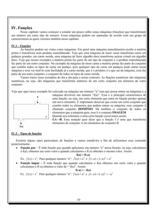 IV. Funções
       Nesse capítulo vamos começar a estudar um pouco sobre essas máquinas (funções) que transformam
um número em outro tipo de número. Essas máquinas podem ser separadas de acordo com um grupo de
características as quais veremos também nesse capítulo.

IV.1 – Funções
        As funções podem ser vistas como máquinas. Em geral uma máquina manufatureira recebe a matéria
prima e transforma num produto manufaturado. Veja que uma máquina de moer carne transforma carne em
pedaços grandes, em carne moída, uma máquina de fazer algodão doce transforma açúcar cristal em algodão
doce. Veja que nesses exemplos a matéria prima faz parte de um tipo de conjunto e o produto manufaturado
faz parte de um outro conjunto. No exemplo da máquina de moer carne a matéria prima faz parte do conjunto
que contêm todos os tipos de carne em pedaço, pois qualquer tipo de carne em pedaços pode entrar nessa
máquina e essa vai moê-lo com facilidade já a carne moída, que é o produto, é o que sai da máquina, essa faz
parte de um outro conjunto, o conjunto de todos os tipos de carne moída.
        Vamos trazer esses exemplos do dia a dia para o nosso contexto. As funções numéricas são máquinas
numéricas, ou seja, são máquinas que transforma números de um certo conjunto em números de outro
conjunto.

Veja que aqui nesse exemplo foi colocado na máquina um número “a” (um que possa entrar na máquina) e a
                                máquina devolveu um número “f(a)”. Essa é a principal característica de
                                uma função, ou seja, um certo elemento que entra na função produz apenas
                                um novo elemento. É importante observar que existe um certo conjunto que
                                contêm todos os elementos que podem entrar na máquina, esse conjunto é
                                chamado conjunto DOMÍNIO. Há também o conjunto de todos os
                                elementos que a máquina gera, esse é o conjunto IMAGEM.
                                Quando nos referimos a uma certa função escrevemos assim:
                                f:A→B. Essa notação quer dizer que a função f é uma que transforma
                                elementos do conjunto A em elementos do conjunto B.


IV.2 – Tipos de funções

   Existem alguns tipos particulares de funções e vamos estudá-los a fim de utilizarmos esse conteúdo
posteriormente.
   • Função par – É toda função que quando aplicamos um número “a” nessa função, ou seja, calculamos
        o f(a), obtemos um certo valor e quando calculamos o f(-a) obtemos o mesmo valor. Assim:
                                                        f(a) = f(-a)
        Ex. f ( x) = x 2 . Para qualquer número “a”: f (a) = a 2 e f (−a) = (−a ) 2 = a 2
   • Função ímpar – É toda função que quando calculamos o f(a) obtemos um certo valor e quando
        calculamos o f(-a) obtemos o valor de “–f(a)”. Assim:
                                                       f(-a) = - f(a)
       Ex. f ( x) = x . Para qualquer número “a”: f (a ) = a 3 e f (−a ) = (−a)3 = − a 3
                      3




                                                    10
 