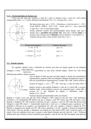V.1.1 – Particularidades da função seno
       Vimos que por mais que variemos o valor de x entre os números reais, o seno de x está sempre
compreendido entre -1 e 1. Assim, definimos formalmente f: R→ [-1, 1] tal que f(x) = sen x.

                                Da figura temos que, sen x = P1P3 ; Calculamos o valor de sen(-x) = - P1P3 ;
                                Como ∆OP1P3 ≡∆OP1P4 ,→P1P3 ≡ P1P4 . Assim, sen(− x) = − sen x , para todo
                                x, logo, f(x) = sen x é uma função ímpar.
                                Assim, podemos resumir três particularidades dessa função, uma que a
                                função seno é periódica (de período 2π), outra que é função impar e a
                                terceira é que a função seno é limitada (vale no máximo 1 e no mínimo -1).
                                Vejamos em que casos o seno assume valor zero, 1 ou -1:



                         Forma dos ângulos                    Valores do seno
                             x = kπ , k ∈ Z                         senx = 0
                                         π
                         x = k (2π ) +       , k∈Z                  senx = 1
                                         2
                                         π
                         x = k (2π ) −       , k∈Z                 senx = −1
                                         2


V.2 – Função cosseno;

        No segundo capítulo vimos a definição de cosseno, que para um ângulo agudo de um triângulo
                     cateto adjacente
retângulo, a razão                    é equivalente ao seno desse referido ângulo. Vamos nos valer dessa
                        hipotenusa
definição para definir a função cosseno.
                                Veja na figura ao lado que para um dado ângulo x, dentro da circunferência
                                trigonométrica, podemos obter um triângulo retângulo de hipotenusa igual a 1
                                (raio da circunferência trigonométrica) e catetos AB e OB. Vamos calcular o
                                                               OB
                                cosseno do ângulo x. cos x =      = OB . Veja que o valor do cateto OB é o
                                                                1
                                próprio cosseno e que quando mudamos o valor de x o cateto OB, o cosseno,
                                também muda. Assim podemos escrever um expressão para o cateto OB, o
                                cosseno de x, que dependa do ângulo x. Definimos então a
                                função: f ( x) = cos( x) .
                                Vejamos algumas particularidades sobre essa função:
Quando x é igual a zero veja que não existe triângulo e OB é igual ao raio que vale 1 (por definição).
Conforme x vai aumentando OB diminui até que x chegue a valer 90º. Nesse caso OB será igual a zero.
Quando x ultrapassa 90°, OB continua a diminuir até que x alcance o valor de 180º onde não haverá mais
triângulo e então OB valerá -1. Aumentando ainda mais o valor de x, o triângulo passa a pertencer ao 3º
quadrante e OB que já era negativo vai aumentando até valer zero, quando x alcança o ângulo de 270º.
Quando x ultrapassa esse ângulo de 270º, OB volta a aumentar e vai até 1 quando x alcança um ângulo de
volta inteira. Veja que quando x ultrapassar esse ângulo de volta inteira (360º) todo o processo passa a se
repetir. Com isso, podemos dizer que o cosseno é uma função limitada, pois ele varia de -1 até 1. Podemos
também dizer que a função cosseno é periódica pois quando x varia de zero até 360º ela adquire uma gama de
                                                     12
 