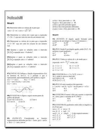 a) f(x) > h(x), para todo x ∈ IR.
Nível I                                                         b) g(x) ≤ h(x), para todo x ∈ IR.
                                                                c) f(x) e g(x) têm períodos iguais.
                                                                d) f(x) e h(x) têm períodos diferentes.
01) Determine todos os valores de m para que
                                                                e) g(x) ≤ senx ≤ f(x), para todo x ∈ IR.
senx = 2 − m e cos x = 2 − m 2 .

02) Determinar os valores de n para que a expressão             Nível II
I = 2n − 1 seja um valor de seno de um número real.
                                                                01) (FUVEST) O ângulo agudo formado pelos
03) Determinar os valores de m para que a expressão             ponteiros de um relógio à 1 hora e 12 minutos é :
 I = 1 − 3n 2 seja um valor de cosseno de um número             a) 27o         b) 30o           c) 36o
                                                                      o              o
real.                                                           d) 42          e) 72

04) Quantas e quais as soluções entre o intervalo               02) (PUC) Sendo θ um ângulo agudo, então (5π/2 - θ)
                                                                pertence a qual quadrante :
[0, 2π ] a equação senx = 0 admite?                             a) 1º           b) 2º        c) 3º
                                                                     o
                                                                d) 4            e) n.d.a.
05)Quantas e quais as soluções entre o intervalo
[0, 2π ] a equação cos x = 1 admite?                            03) (PUC) Todos os valores de x, de modo que a
                                                                                    2x −1
                                                                expressão sen θ =         exista, são :
06)Quantas e quais as soluções entre o intervalo                                      3
                                                                a) –1 ≤ x < 1            b) –1 < x ≤ 0
[0, 2π ] a equação cos 3x = −1 admite?                          c) –1 ≤ x ≤ 2            d) –1 ≤ x ≤ ½
                                                                e) –1 ≤ x < 1/3
07)(UNITAU-95) Indique a função trigonométrica f(x)             04) (CESCEM) Se x ∈ ] π; 3π/2[ e cos x =
de domínio R; Im=[-1, 1] e período π que é                      2k-1, então k varia no intervalo:
representada, aproximadamente, pelo gráfico a seguir:           a)]-1,0[ b) [-1,0[       c) ]0, ½[
a) y = 1 + cos x.        b) y = 1 - sen x.                      d) ]0,1[ e) ] ½ ,1[
c) y = sen (-2x).d) y = cos (-2x).
e) y = - cos x.                                                 05) (PUC) O valor numérico da expressão :
                                                                y = cos 4x + sen 2x + tg 2x – sec 8x para x = π/2 é:
                                                                a) 2            b) 1           c) 3
                                                                d) 0            e) 4

                                                                06) (CESCEM) O menor valor que assume a expressão
08)(FUVEST-96) A figura a seguir mostra parte do
                                                                (6 - senx), para x variando de 0o a 360o é:
gráfico da função:
                                                                a) 7                  b) 6            c)5
a) sen x b) 2 sen (x/2)      c) 2 sen x
                                                                d) 1                  e) -1
d) 2 sen 2x      e) sen 2x
                                                                07) (CESCEM) Os quadrantes onde estão os ângulos α,
                                                                β e θ tais que :
                                                                sen α < 0 e cos α < 0
                                                                cos β < 0 e tg β < 0
                                                                sen θ > 0 e cotg θ > 0 são respectivamente :
                                                                a) 3o, 2o, 1o     b) 2o, 1o, 3o
                                                                    o   o    o
                                                                c) 3 , 1 , 2      d) 1o, 2o, 3o
09)    (FATEC-97)       Considerando      as     funções            o   o    o
                                                                e) 3 , 2 , 2
trigonométricas definidas por f(x) = 2senx, g(x) = sen2x
e h(x) = 2 + senx, tem-se
                                                           14
 