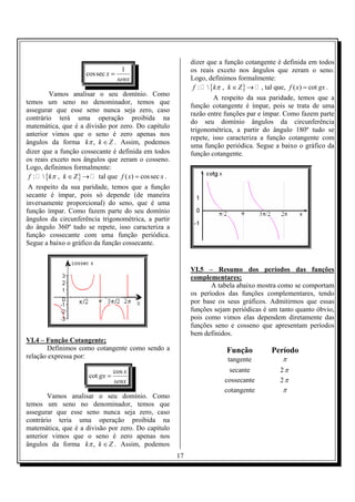 dizer que a função cotangente é definida em todos
                                   1                       os reais exceto nos ângulos que zeram o seno.
                     cos sec x =
                                 senx                      Logo, definimos formalmente:
                                                            f :  {kπ , k ∈ Z } → , tal que, f ( x) = cot gx .
        Vamos analisar o seu domínio. Como
                                                                   A respeito da sua paridade, temos que a
temos um seno no denominador, temos que
                                                           função cotangente é ímpar, pois se trata de uma
assegurar que esse seno nunca seja zero, caso
                                                           razão entre funções par e ímpar. Como fazem parte
contrário terá uma operação proibida na
                                                           do seu domínio ângulos da circunferência
matemática, que é a divisão por zero. Do capítulo
                                                           trigonométrica, a partir do ângulo 180º tudo se
anterior vimos que o seno é zero apenas nos
                                                           repete, isso caracteriza a função cotangente com
ângulos da forma kπ , k ∈ Z . Assim, podemos
                                                           uma função periódica. Segue a baixo o gráfico da
dizer que a função cossecante é definida em todos          função cotangente.
os reais exceto nos ângulos que zeram o cosseno.
Logo, definimos formalmente:
 f :  {kπ , k ∈ Z } → tal que f ( x) = cos sec x .
 A respeito da sua paridade, temos que a função
secante é ímpar, pois só depende (de maneira
inversamente proporcional) do seno, que é uma
função ímpar. Como fazem parte do seu domínio
ângulos da circunferência trigonométrica, a partir
do ângulo 360º tudo se repete, isso caracteriza a
função cossecante com uma função periódica.
Segue a baixo o gráfico da função cossecante.


                                                           VI.5 – Resumo dos períodos das funções
                                                           complementares;
                                                                  A tabela abaixo mostra como se comportam
                                                           os períodos das funções complementares, tendo
                                                           por base os seus gráficos. Admitirmos que essas
                                                           funções sejam periódicas é um tanto quanto óbvio,
                                                           pois como vimos elas dependem diretamente das
                                                           funções seno e cosseno que apresentam períodos
                                                           bem definidos.
VI.4 – Função Cotangente;
       Definimos como cotangente como sendo a                          Função          Período
relação expressa por:                                                   tangente           π
                                 cos x                                   secante          2π
                      cot gx =
                                 senx                                  cossecante         2π
                                                                       cotangente          π
        Vamos analisar o seu domínio. Como
temos um seno no denominador, temos que
assegurar que esse seno nunca seja zero, caso
contrário teria uma operação proibida na
matemática, que é a divisão por zero. Do capítulo
anterior vimos que o seno é zero apenas nos
ângulos da forma kπ , k ∈ Z . Assim, podemos
                                                      17
 