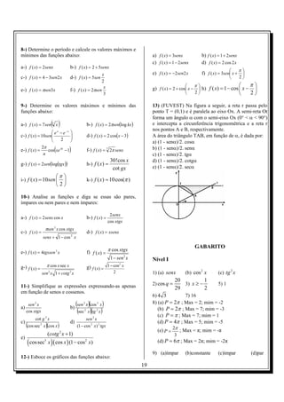 8-) Determine o período e calcule os valores máximos e
mínimos das funções abaixo:                                                              a) f ( x) = 3senx            b) f ( x) = 1 + 2senx
                                                                                         c) f ( x) = 1 − 2senx        d) f ( x) = 2 cos 2 x
a-) f ( x) = 2senx                      b-) f ( x) = 2 + 5senx
                                                                                                                                             π
                                                           x                             e) f ( x) = −2sen2 x         f) f ( x) = 3sen x +    
c-) f ( x) = 4 − 3sen2 x                d-) f ( x) = 5sen                                                                                    2
                                                          2
                                                            x                                                   π                         π
e-) f ( x) = πsen3x                     f-) f ( x) = 2πsen                               g) f ( x) = 2 + cos x −  h) f ( x) = 1 − cos  x − 
                                                            3                                                   2                               2

9-) Determine os valores máximos e mínimos das                                           13) (FUVEST) Na figura a seguir, a reta r passa pelo
funções abaixo:                                                                          ponto T = (0,1) e é paralela ao eixo Ox. A semi-reta Ot
                                                                                         forma um ângulo α com o semi-eixo Ox (0° < α < 90°)
a-) f ( x) = 7 sen 3 x  ( )                           b-) f ( x) = 2πsen(log kx )        e intercepta a circunferência trigonométrica e a reta r
                                                                                         nos pontos A e B, respectivamente.
                          e x − e −x   
c-) f ( x) = 10sen
                  
                                        
                                                     d-) f ( x) = 2 cos(x − 3)          A área do triângulo TAB, em função de α, é dada por:
                              2                                                        a) (1 - senα)/2. cosα
                2π
e-) f ( x) =
                 n
                            (
                   cos xe πx − 1        )             f-) f ( x) = 7 2π senx             b) (1 - senα)/2. senα
                                                                                         c) (1 - senα)/2. tgα
                                                                      30!cos x           d) (1 - senα)/2. cotgα
g-) f ( x) = 2sen(log(tgx ))                          h-) f ( x) =
                                                                       cot gx            e) (1 - senα)/2. secα
                                π 
i-) f ( x) = 10 sen                                 k-) f ( x) = 10 cos(π )
                                2

10-) Analise as funções e diga se essas são pares,
ímpares ou nem pares e nem ímpares:

                                                                      2 senx
a-) f ( x) = 2 senx cos x                             b-) f ( x) =
                                                                     cos xtgx
                     πsen 3 x cos xtgx
c-) f ( x) =                                          d-) f ( x) = xsenx
                   senx + 1 − cos 2 x

                                                                                                                 GABARITO
e-) f ( x) = 4tgxsen 3 x                              f) f ( x) = π cos xtgx
                                                                   1 − sen 2 x           Nível I
g-) f ( x) =         π cos x sec x                    g) f ( x) = 1 − cos x
                                                                         2


                   sen 2 x 1 + cotg 2 x                               2                  1) (a) senx        (b) cos 2 x        (c) tg 2 x
                                                                                                      20          1
11-) Simplifique as expressões expressando-as apenas                                     2) cos q =      3) x ≥ −              5) 1
                                                                                                      29          2
em função de senos e cossenos.
                                                                                         6) 4 3           7) 16

a)
      sen 2 x
                                        b)
                                             (sen x)(cos x )
                                                 2          3                            8) (a) P = 2π ; Max = 2; mim = -2
     cos xtgx                                 (sec x )(tg x )
                                                  2         2                               (b) P = 2π ; Max = 7; mim = -3
                                                                                            (c) P = π ; Max = 7; mim = 1
            cot g 2 x                              sen 2 x
c)                                      d)                                                  (d) P = 4π ; Max = 5; mim = -5
     (cos sec x )(cos x )
               5
                                             (1 − cos 2 x) 3 tgx
                                                                                            (e) P = 2π ; Max = π; mim = -π
                  (cotg 2 x + 1)                                                                     3
e)
     (                  )
         cos sec5 x ( cos x ) (1 − cos 2 x)                                                 (d) P = 6π ; Max = 2π; mim = -2π

                                                                                         9) (a)ímpar        (b)constante       (c)ímpar            (d)par
12-) Esboce os gráficos das funções abaixo:
                                                                                    19
 