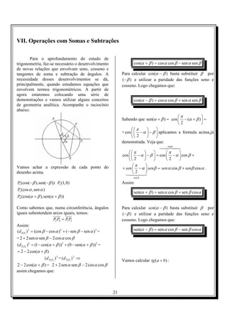 VII. Operações com Somas e Subtrações

        Para o aprofundamento do estudo de
trigonometria, faz-se necessário o desenvolvimento                      cos(α + β ) = cos α cos β − sen α sen β
de novas relações que envolvam seno, cosseno e
tangentes de soma e subtração de ângulos. A                       Para calcular cos(α − β ) basta substituir β por
necessidade desses desenvolvimentos se dá,                        (− β ) e utilizar a paridade das funções seno e
principalmente, quando estudamos equações que                     cosseno. Logo chegamos que:
envolvem termos trigonométricos. A partir de
agora estaremos colocando uma série de
demonstrações e vamos utilizar alguns conceitos                         cos(α − β ) = cos α cos β + sen α sen β
de geometria analítica. Acompanhe o raciocínio
abaixo:
                                                                                                  π          
                                                                  Sabendo que sen(α + β ) = cos  − (α + β )  =
                                                                                                  2          
                                                                         π         
                                                                  = cos   − α  − β  aplicamos a formula acima,já
                                                                         2         
                                                                  demonstrada. Veja que:
                                                                                             senα
                                                                                         64748
                                                                       π                π     
                                                                  cos   − α  − β  = cos  − α  cos β +
                                                                       2                2     
Vamos achar a expressão de cada ponto do                                 π    
                                                                  + sen  − α  senβ = sen α cos β + senβ cos α .
desenho acima.                                                      142432    
                                                                        cos β

P (cos(− β ),sen(− β )) P2 (1, 0)
 1
                                                                  Assim:
P3 (cos α ,sen α )
                                                                        sen(α + β ) = sen α cos β + sen β cos α
P4 (cos(α + β ),sen(α + β ))

Como sabemos que, numa circunferência, ângulos                    Para calcular sen(α − β ) basta substituir β por
iguais subentendem arcos iguais, temos:                           (− β ) e utilizar a paridade das funções seno e
                         P2 P4 = P P3
                                    1                             cosseno. Logo chegamos que:
Assim:
(d P1P3 ) 2 = (cos β − cos α ) 2 + (− sen β − sen α ) 2 =               sen(α − β ) = sen α cos β − sen β cos α
= 2 + 2sen α sen β − 2 cos α cos β
(d P2 P4 ) 2 = (1 − cos(α + β )) 2 + (0 − sen(α + β )) 2 =
= 2 − 2 cos(α + β )
                (d P2 P4 ) 2 = (d P1P3 ) 2 ⇒
                                                                  Vamos calcular tg (a + b) :
2 − 2 cos(α + β ) = 2 + 2 sen α sen β − 2 cos α cos β
assim chegamos que:



                                                             21
 